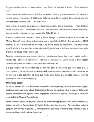 Os protestantes criticam o nosso batismo, pois Cristo foi batizado já adulto. Como entender
isso?
Quanto à questão do batismo de JESUS, é necessário verificar que o batismo de João não era o
mesmo que nós recebemos. O batismo de João era somente um batismo de penitência, não era
uma realidade definitiva Mt3,11: ―Eu vos batizo...‖
Para explicar o batismo ainda pequenos podemos comparar com a circuncisão – ―Nele também
fostes circuncidados...‖.Repetidas vezes o NT nos apresenta famílias inteiras sendo batizadas,
sempre existem crianças em uma casa At,33b; At,24 -48; At,15.
E ainda, podemos nos reportar à "Nova e Eterna Aliança", o batismo substitui a circuncisão da
"Antiga Aliança", como rito de entrada para o povo escolhido de DEUS. Ora, se o próprio DEUS
ordenou a Abraão circuncidar os meninos já no 8º dia depois do nascimento, sem exigir deles
uma fé adulta e livre escolha, então não seria lógico recusar o batismo às crianças dos pais
cristãos, por causa de tais exigências.
Também podemos comparar com os diversos cuidados que temos tais como: colégio, médico,
roupas, etc. por que queremos dar? Por que são coisas boas. Quem espera o filho crescer
para que ele possa escolher o nome, o que ele quer fazer, e tc...
E o que é melhor na nossa vida? Não é a fé? Pois bem, é no batismo que nos é dado a fé. É
claro que só pode ser batizado aquele que crê, mas nos casos das crianças são batizadas na
fé dos pais e dos padrinhos (é claro que muita gente batiza por tr adição. Cuidado com os
protestantes que poderão te pegar)!
Ministros do Batismo
Os bispos, padres e diáconos. Em caso de emergência qualquer pessoa pode batizar mesmo sendo pagã,
desde que queira fazer o que a Igreja Católica faz no Batismo, que use água e diga as palavras da forma do
Batismo. Deverá derramar água na cabeça da pessoa e pronunciar as palavras: ―Fulano, Eu te batizo, em
nome do Pai, do Filho e do Espírito Santo‖.
Temos também o batismo no Espírito Santo que é o envolvimento no Espírito Santo. Pelo Sacramento do
batismo eu tenho o Espírito Santo. O Espírito Santo é infundido em mim. Para simplificar podemos
comparar com um vidro de perfume. O perfume contém a essência e ao retirar a tampa o aroma se isala e
invade o ambiente, isto é a efusão do perfume.
187

 