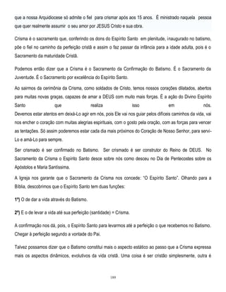 que a nossa Arquidiocese só admite o fiel para crismar após aos 15 anos. É ministrado naquela pessoa
que quer realmente assumir o seu amor por JESUS Cristo e sua obra.
Crisma é o sacramento que, conferindo os dons do Espírito Santo em plenitude, inaugurado no batismo,
põe o fiel no caminho da perfeição cristã e assim o faz passar da infância para a idade adulta, pois é o
Sacramento da maturidade Cristã.
Podemos então dizer que a Crisma é o Sacramento da Confirmação do Batismo. É o Sacramento da
Juventude. É o Sacramento por excelência do Espírito Santo.
Ao sairmos da cerimônia da Crisma, como soldados de Cristo, temos nossos corações dilatados, abertos
para muitas novas graças, capazes de amar a DEUS com muito mais forças. É a ação do Divino Espírito
Santo

que

realiza

isso

em

nós.

Devemos estar atentos em deixá-Lo agir em nós, pois Ele vai nos guiar pelos difíceis caminhos da vida, vai
nos encher o coração com muitas alegrias espirituais, com o gosto pela oração, com as forças para vencer
as tentações. Só assim poderemos estar cada dia mais próximos do Coração de Nosso Senhor, para serviLo e amá-Lo para sempre.
Ser crismado é ser confirmado no Batismo. Ser crismado é ser construtor do Reino de DEUS. No
Sacramento da Crisma o Espírito Santo desce sobre nós como desceu no Dia de Pentecostes sobre os
Apóstolos e Maria Santíssima.
A Igreja nos garante que o Sacramento da Crisma nos concede: ―O Espírito Santo‖. Olhando para a
Bíblia, descobrimos que o Espírito Santo tem duas funções:
1º) O de dar a vida através do Batismo.
2º) E o de levar a vida até sua perfeição (santidade) = Crisma.
A confirmação nos dá, pois, o Espírito Santo para levarmos até a perfeição o que recebemos no Batismo.
Chegar à perfeição segundo a vontade do Pai.
Talvez possamos dizer que o Batismo constitui mais o aspecto estático ao passo que a Crisma expressa
mais os aspectos dinâmicos, evolutivos da vida cristã. Uma coisa é ser cristão simplesmente, outra é

189

 