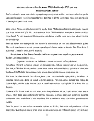 Ah, como não maravilhar do Nosso DEUS! Bendito seja DEUS que nos
deu conhecer esta história!
Esaú o mais velho vende o seu direito e progenitura por um prato de lentilha. Isso vem nos lembrar que às
vezes agimos assim, vendemos nossa liberdade de Filhos de DEUS, vendemos a nossa Vida eterna para
nos entregar ao pecado e a morte.

Jacó, neto de Abraão, viu o Senhor em sonho, que lhe disse: ―Todas as nações serão abençoadas naquele
que há de nascer de ti‖ (Gn 28). Jacó teve doze filhos. DEUS também o abençoou e deu-lhe um novo
nome: Israel. Por isso, sua descendência passou a se chamar Israelita; nome com o qual são conhecidos
até o dia de hoje.
Antes de morrer, Jacó abençoou os seus 12 filhos e anunciou que um dos seus descendentes o quarto
filho, Judá, deveria nascer aquele que era esperado por todas as nações, o Messias. Dos filhos de Jacó
surgem as 12 tribos de Israel, o Povo de DEUS.
Abraão, Isaac e Jacó foram chamados de Patriarcas, pois foram os pais do povo de Israel.
Cantar: Eram três pescadores bons...
(sugestão: manter o nome de Moisés oculto até o chamado na Sarça Ardente).
Por volta de 1250 a C, os hebreus estavam em plena escravidão no Egito e clamava por um libertador Ex5,
6-9. Javé, o DEUS de Abraão, ouviu o clamor desse povo e enviou um Mediador para liberar a luta pela
libertação. Este Mediador é uma pessoa muito famosa, talvez você já conheça muito sobre ela.
Mas antes de saber como se deu à libertação do povo, vamos entender o porquê do povo hebreu, os
israelitas, foram para o Egito e o porquê se tornara escravo. Para isso, vamos começar pela história de
José do Egito, um dos doze filhos de Jacó. A história está narrada nos capítulos 37 a 50 do livro do
Gênesis.
José era o 11o filho de Israel, era bom e reto, era o filho predileto de seu pai, o que causava inveja a seus
irmãos. Alem disso, José costumava ter sonhos, nos quais, os irmãos apareciam sempre se curvando
diante dele, como se ele fosse o mais importante. Isso aumentava a inveja dos irmãos, que resolveram
matá-lo.
Certo dia, estando os seus irmãos a apascentar ovelhas em Siquém; Jacó envia José para buscar notícias
dos irmãos. Quando ainda estava longe, antes que se aproximasse, os irmãos dele diziam entre si: Eis aí
19

 
