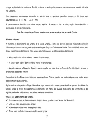 chegar a plenitude de santidade. Evoluir, é tomar novo impulso, crescer constantemente na vida iniciada
no Batismo.
Não podemos permanecer semente; é preciso que a semente germine, cresça e dê frutos em
abundância. (At 8, 14 - 19 – At 2, 1-47)
A palavra crisma também quer dizer unção, ungido. A unção do óleo e a imposição das mãos têm o
significado de envio missionário.
Pelo Sacramento da Crisma nos tornamos verdadeiros soldados de Cristo.
Matéria e Forma
A matéria do Sacramento da Crisma é o Santo Crisma, o óleo da oliveira (azeite), misturado com um
bálsamo perfumado e abençoado solenemente pelo Bispo na Quinta-feira Santa. Essa matéria é usada pelo
Bispo na cerimônia da Crisma. Três coisas são necessárias na administração da Crisma:
 A imposição das mãos sobre a cabeça do crismando;
 A unção com o óleo do Crisma na fronte do crismando;
 As palavras que o Bispo diz: Dora,(o nome) recebe por este sinal os Dons do Espírito Santo, ao que o
crismando responde: Amém.
Normalmente é o Bispo que ministra o sacramento da Crisma, porém ele pode delegar esse poder a um
sacerdote em sua ausência.
Após realizar este gesto, o Bispo dá um leve tapa no rosto da pessoa, para significar que ela é soldado de
Cristo, tendo o dever de suportar pacientemente, em nome de JESUS toda sorte de sofrimentos e de
injúrias, defender a Fé quando atacada e conhecer a doutrina.
Frutos do Sacramento da Crisma
 Enraíza-nos mais profundamente na filiação divina, que faz dizer ―Abba, Pai‖ Rom8,15;
 Une-nos mais solidamente a Cristo;
 Aumenta em nó os dons do Espírito Santo;
 Torna mais perfeita nossa vinculação com a Igreja;
190

 