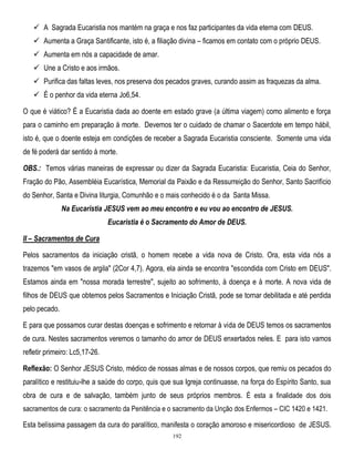  A Sagrada Eucaristia nos mantém na graça e nos faz participantes da vida eterna com DEUS.
 Aumenta a Graça Santificante, isto é, a filiação divina – ficamos em contato com o próprio DEUS.
 Aumenta em nós a capacidade de amar.
 Une a Cristo e aos irmãos.
 Purifica das faltas leves, nos preserva dos pecados graves, curando assim as fraquezas da alma.
 É o penhor da vida eterna Jo6,54.
O que é viático? É a Eucaristia dada ao doente em estado grave (a última viagem) como alimento e força
para o caminho em preparação à morte. Devemos ter o cuidado de chamar o Sacerdote em tempo hábil,
isto é, que o doente esteja em condições de receber a Sagrada Eucaristia consciente. Somente uma vida
de fé poderá dar sentido à morte.
OBS.: Temos várias maneiras de expressar ou dizer da Sagrada Eucaristia: Eucaristia, Ceia do Senhor,
Fração do Pão, Assembléia Eucarística, Memorial da Paixão e da Ressurreição do Senhor, Santo Sacrifício
do Senhor, Santa e Divina liturgia, Comunhão e o mais conhecido é o da Santa Missa.
Na Eucaristia JESUS vem ao meu encontro e eu vou ao encontro de JESUS.
Eucaristia é o Sacramento do Amor de DEUS.
II – Sacramentos de Cura
Pelos sacramentos da iniciação cristã, o homem recebe a vida nova de Cristo. Ora, esta vida nós a
trazemos "em vasos de argila" (2Cor 4,7). Agora, ela ainda se encontra "escondida com Cristo em DEUS".
Estamos ainda em "nossa morada terrestre", sujeito ao sofrimento, à doença e à morte. A nova vida de
filhos de DEUS que obtemos pelos Sacramentos e Iniciação Cristã, pode se tornar debilitada e até perdida
pelo pecado.
E para que possamos curar destas doenças e sofrimento e retornar à vida de DEUS temos os sacramentos
de cura. Nestes sacramentos veremos o tamanho do amor de DEUS enxertados neles. E para isto vamos
refletir primeiro: Lc5,17-26.
Reflexão: O Senhor JESUS Cristo, médico de nossas almas e de nossos corpos, que remiu os pecados do
paralítico e restituiu-lhe a saúde do corpo, quis que sua Igreja continuasse, na força do Espírito Santo, sua
obra de cura e de salvação, também junto de seus próprios membros. É esta a finalidade dos dois
sacramentos de cura: o sacramento da Penitência e o sacramento da Unção dos Enfermos – CIC 1420 e 1421.

Esta belíssima passagem da cura do paralítico, manifesta o coração amoroso e misericordioso de JESUS.
192

 