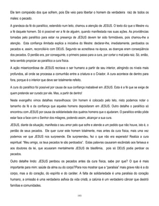 Ele tem compaixão dos que sofrem, pois Ele veio para libertar o homem da verdadeira raiz de todos os
males: o pecado.
A grandeza da fé do paralítico, estendido num leito, chamou a atenção de JESUS. O texto diz que o Mestre viu
a fé daquele homem. Só é possível ver a fé de alguém, quando manifestada nas suas ações. As providências
tomadas pelo paralítico para estar na presença de JESUS devem ter sido formidáveis, pois chamou-lhe a
atenção. Esta confiança ilimitada explica a iniciativa do Mestre: declarar-lhe, imediatamente, perdoados os
pecados e, assim, reconciliá-lo com DEUS. Segundo se acreditava na época, as doenças eram conseqüência
dos pecados. O perdão era, por conseguinte, o primeiro passo para a cura, por cortar o mal pela raiz. Só, então,
teria sentido propiciar ao paralítico a cura física.

A ação misericordiosa de JESUS recriava o ser humano a partir de seu interior, atingindo os níveis mais
profundos, ali onde se processa a comunhão entre a criatura e o Criador. A cura acontece de dentro para
fora, porque é o interior que deve ser totalmente refeito.
A cura do paralítico foi possível por causa de sua confiança inabalável em JESUS. Esta é a fé que se exige de
quem pretende ser curado por ele. Mas, a partir de dentro!
Neste evangelho vimos detalhes maravilhosos: Um homem é colocado pelo teto, nisto podemos notar o
tamanho da fé e da confiança que aqueles homens depositaram em JESUS. Outro detalhe o paralítico só
encontrou com JESUS por causa da solidariedade dos quatros homens que o ajudaram. O paralítico então pôde
estar face a face com o Senhor dos milagres, podendo assim, alcançar a sua cura.
JESUS, diante da situação, manifesta o seu amor pelo que sofre e atende a um pedido que não houve, isto é, o
perdão de seus pecados. Ele quer curar este homem totalmente, mas antes da cura física, mais uma vez
podemos ver que JESUS nos surpreende. Ele surpreendeu, fez o que não era esperado! Realiza a cura
espiritual: ―Meu amigo, os teus pecados te são perdoados‖. Estas palavras causaram escândalo aos fariseus e
aos doutores da lei, que acusaram mentalmente JESUS de blasfêmia, pois só DEUS podia perdoar os
pecados.

Outro detalhe lindo: JESUS perdoou os pecados antes da cura física, sabe por que? O que é mais
importante para mim: saúde da alma ou do corpo?Para nos mostrar que a ―paralisia‖ mais grave não é a do
corpo, mas a do coração, do espírito e do caráter. A falta de solidariedade é uma paralisia do coração
humano, a omissão é uma verdadeira asfixia da vida cristã, a calúnia é um verdadeiro câncer que destrói
famílias e comunidades.
193

 