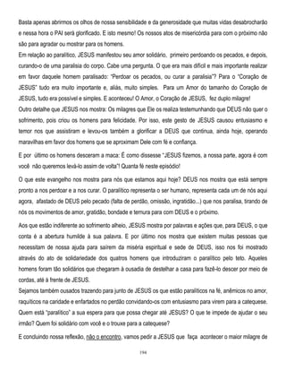 Basta apenas abrirmos os olhos de nossa sensibilidade e da generosidade que muitas vidas desabrocharão
e nessa hora o PAI será glorificado. E isto mesmo! Os nossos atos de misericórdia para com o próximo não
são para agradar ou mostrar para os homens.
Em relação ao paralítico, JESUS manifestou seu amor solidário, primeiro perdoando os pecados, e depois,
curando-o de uma paralisia do corpo. Cabe uma pergunta. O que era mais difícil e mais importante realizar
em favor daquele homem paralisado: ―Perdoar os pecados, ou curar a paralisia‖? Para o ―Coração de
JESUS‖ tudo era muito importante e, aliás, muito simples. Para um Amor do tamanho do Coração de
JESUS, tudo era possível e simples. E aconteceu! O Amor, o Coração de JESUS, fez duplo milagre!
Outro detalhe que JESUS nos mostra: Os milagres que Ele os realiza testemunhando que DEUS não quer o
sofrimento, pois criou os homens para felicidade. Por isso, este gesto de JESUS causou entusiasmo e
temor nos que assistiram e levou-os também a glorificar a DEUS que continua, ainda hoje, operando
maravilhas em favor dos homens que se aproximam Dele com fé e confiança.
E por último os homens desceram a maca: É como dissesse ―JESUS fizemos, a nossa parte, agora é com
você não queremos levá-lo assim de volta‖! Quanta fé neste episódio!
O que este evangelho nos mostra para nós que estamos aqui hoje? DEUS nos mostra que está sempre
pronto a nos perdoar e a nos curar. O paralítico representa o ser humano, representa cada um de nós aqui
agora, afastado de DEUS pelo pecado (falta de perdão, omissão, ingratidão...) que nos paralisa, tirando de
nós os movimentos de amor, gratidão, bondade e ternura para com DEUS e o próximo.
Aos que estão indiferente ao sofrimento alheio, JESUS mostra por palavras e ações que, para DEUS, o que
conta é a abertura humilde à sua palavra. E por último nos mostra que existem muitas pessoas que
necessitam de nossa ajuda para saírem da miséria espiritual e sede de DEUS, isso nos foi mostrado
através do ato de solidariedade dos quatros homens que introduziram o paralítico pelo teto. Aqueles
homens foram tão solidários que chegaram à ousadia de destelhar a casa para fazê-lo descer por meio de
cordas, até à frente de JESUS.
Sejamos também ousados trazendo para junto de JESUS os que estão paralíticos na fé, anêmicos no amor,
raquíticos na caridade e enfartados no perdão convidando-os com entusiasmo para virem para a catequese.
Quem está ―paralítico‖ a sua espera para que possa chegar até JESUS? O que te impede de ajudar o seu
irmão? Quem foi solidário com você e o trouxe para a catequese?
E concluindo nossa reflexão, não o encontro, vamos pedir a JESUS que faça acontecer o maior milagre de
194

 