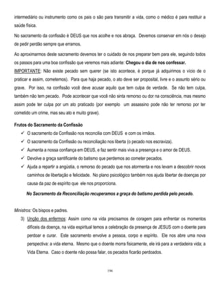 intermediário ou instrumento como os pais o são para transmitir a vida, como o médico é para restituir a
saúde física.
No sacramento da confissão é DEUS que nos acolhe e nos abraça. Devemos conservar em nós o desejo
de pedir perdão sempre que erramos.
Ao aproximarmos deste sacramento devemos ter o cuidado de nos preparar bem para ele, seguindo todos
os passos para uma boa confissão que veremos mais adiante: Chegou o dia de nos confessar.
IMPORTANTE: Não existe pecado sem querer (se isto acontece, é porque já adquirimos o vício de o
praticar e assim, cometemos). Para que haja pecado, o ato deve ser proposital, livre e o assunto sério ou
grave. Por isso, na confissão você deve acusar aquilo que tem culpa de verdade. Se não tem culpa,
também não tem pecado. Pode acontecer que você não sinta remorso ou dor na consciência, mas mesmo
assim pode ter culpa por um ato praticado (por exemplo um assassino pode não ter remorso por ter
cometido um crime, mas seu ato e muito grave).
Frutos do Sacramento da Confissão
 O sacramento da Confissão nos reconcilia com DEUS e com os irmãos.
 O sacramento da Confissão ou reconciliação nos liberta (o pecado nos escraviza).
 Aumenta a nossa confiança em DEUS, e faz sentir mais viva a presença e o amor de DEUS.
 Devolve a graça santificante do batismo que perdemos ao cometer pecados.
 Ajuda a repartir a angústia, o remorso do pecado que nos atormenta e nos levam a descobrir novos
caminhos de libertação e felicidade. No plano psicológico também nos ajuda libertar de doenças por
causa da paz de espírito que ele nos proporciona.
No Sacramento da Reconciliação recuperamos a graça do batismo perdida pelo pecado.
Ministros: Os bispos e padres.
3) Unção dos enfermos: Assim como na vida precisamos de coragem para enfrentar os momentos
difíceis da doença, na vida espiritual temos a celebração da presença de JESUS com o doente para
perdoar e curar. Este sacramento envolve a pessoa, corpo e espírito. Ele nos abre uma nova
perspectiva: a vida eterna. Mesmo que o doente morra fisicamente, ele irá para a verdadeira vida; a
Vida Eterna. Caso o doente não possa falar, os pecados ficarão perdoados.

196

 