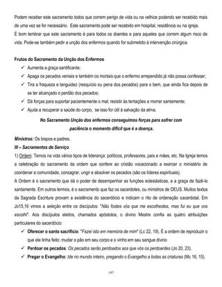 Podem receber este sacramento todos que correm perigo de vida ou na velhice podendo ser recebido mais
de uma vez se for necessário. Este sacramento pode ser recebido em hospital, residência ou na igreja.
É bom lembrar que este sacramento é para todos os doentes e para aqueles que correm algum risco de
vida. Pode-se também pedir a unção dos enfermos quando for submetido à intervenção cirúrgica.
Frutos do Sacramento da Unção dos Enfermos
 Aumenta a graça santificante;
 Apaga os pecados veniais e também os mortais que o enfermo arrependido já não possa confessar;
 Tira a fraqueza e languidez (resquício ou pena dos pecados) para o bem, que ainda fica depois de
se ter alcançado o perdão dos pecados;
 Dá forças para suportar pacientemente o mal, resistir ás tentações e morrer santamente;
 Ajuda a recuperar a saúde do corpo, se isso for útil à salvação da alma.
No Sacramento Unção dos enfermos conseguimos forças para sofrer com
paciência o momento difícil que é a doença.
Ministros: Os bispos e padres.
III – Sacramentos de Serviço
1) Ordem: Temos na vida vários tipos de liderança: políticos, professores, pais e mães, etc. Na Igreja temos
a celebração do sacramento da ordem que confere ao cristão vocacionado a exercer o ministério de
coordenar a comunidade, consagrar, ungir e absolver os pecados (são os líderes espirituais).
A Ordem é o sacramento que dá o poder de desempenhar as funções eclesiásticas, e a graça de fazê-lo
santamente. Em outros termos, é o sacramento que faz os sacerdotes, ou ministros de DEUS. Muitos textos
da Sagrada Escritura provam a existência do sacerdócio e indicam o rito de ordenação sacerdotal. Em
Jo15,16 vimos a seleção entre os discípulos: "Não fostes vós que me escolhestes, mas fui eu que vos
escolhi". Aos discípulos eleitos, chamados apóstolos, o divino Mestre confia as quatro atribuições
particulares do sacerdócio:
 Oferecer o santo sacrifício: "Fazei isto em memória de mim" (Lc 22, 19). É a ordem de reproduzir o
que ele tinha feito: mudar o pão em seu corpo e o vinho em seu sangue divino
 Perdoar os pecados: Os pecados serão perdoados aos que vós os perdoardes (Jo 20, 23).
 Pregar o Evangelho: Ide no mundo inteiro, pregando o Evangelho a todas as criaturas (Mc 16, 15).
197

 