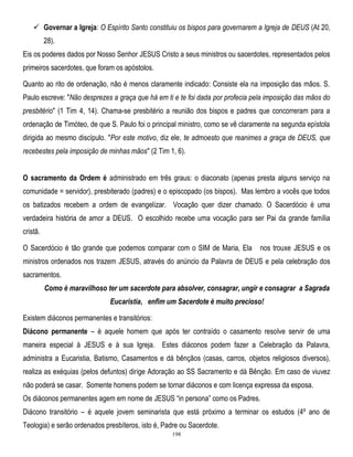  Governar a Igreja: O Espírito Santo constituiu os bispos para governarem a Igreja de DEUS (At 20,
28).
Eis os poderes dados por Nosso Senhor JESUS Cristo a seus ministros ou sacerdotes, representados pelos
primeiros sacerdotes, que foram os apóstolos.
Quanto ao rito de ordenação, não é menos claramente indicado: Consiste ela na imposição das mãos. S.
Paulo escreve: "Não desprezes a graça que há em ti e te foi dada por profecia pela imposição das mãos do
presbitério" (1 Tim 4, 14). Chama-se presbitério a reunião dos bispos e padres que concorreram para a
ordenação de Timóteo, de que S. Paulo foi o principal ministro, como se vê claramente na segunda epístola
dirigida ao mesmo discípulo. "Por este motivo, diz ele, te admoesto que reanimes a graça de DEUS, que
recebestes pela imposição de minhas mãos" (2 Tim 1, 6).
O sacramento da Ordem é administrado em três graus: o diaconato (apenas presta alguns serviço na
comunidade = servidor), presbiterado (padres) e o episcopado (os bispos). Mas lembro a vocês que todos
os batizados recebem a ordem de evangelizar. Vocação quer dizer chamado. O Sacerdócio é uma
verdadeira história de amor a DEUS. O escolhido recebe uma vocação para ser Pai da grande família
cristã.
O Sacerdócio é tão grande que podemos comparar com o SIM de Maria, Ela

nos trouxe JESUS e os

ministros ordenados nos trazem JESUS, através do anúncio da Palavra de DEUS e pela celebração dos
sacramentos.
Como é maravilhoso ter um sacerdote para absolver, consagrar, ungir e consagrar a Sagrada
Eucaristia, enfim um Sacerdote é muito precioso!
Existem diáconos permanentes e transitórios:
Diácono permanente – é aquele homem que após ter contraído o casamento resolve servir de uma
maneira especial à JESUS e à sua Igreja. Estes diáconos podem fazer a Celebração da Palavra,
administra a Eucaristia, Batismo, Casamentos e dá bênçãos (casas, carros, objetos religiosos diversos),
realiza as exéquias (pelos defuntos) dirige Adoração ao SS Sacramento e dá Bênção. Em caso de viuvez
não poderá se casar. Somente homens podem se tornar diáconos e com licença expressa da esposa.
Os diáconos permanentes agem em nome de JESUS ―in persona‖ como os Padres.
Diácono transitório – é aquele jovem seminarista que está próximo a terminar os estudos (4º ano de
Teologia) e serão ordenados presbíteros, isto é, Padre ou Sacerdote.
198

 