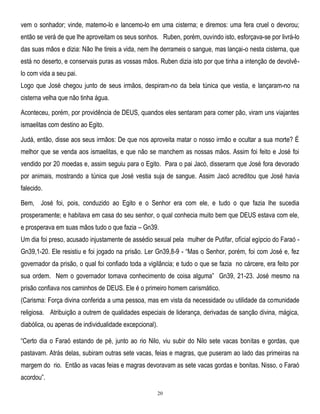 vem o sonhador; vinde, matemo-lo e lancemo-lo em uma cisterna; e diremos: uma fera cruel o devorou;
então se verá de que lhe aproveitam os seus sonhos. Ruben, porém, ouvindo isto, esforçava-se por livrá-lo
das suas mãos e dizia: Não lhe tireis a vida, nem lhe derrameis o sangue, mas lançai-o nesta cisterna, que
está no deserto, e conservais puras as vossas mãos. Ruben dizia isto por que tinha a intenção de devolvêlo com vida a seu pai.
Logo que José chegou junto de seus irmãos, despiram-no da bela túnica que vestia, e lançaram-no na
cisterna velha que não tinha água.
Aconteceu, porém, por providência de DEUS, quandos eles sentaram para comer pão, viram uns viajantes
ismaelitas com destino ao Egito.
Judá, então, disse aos seus irmãos: De que nos aproveita matar o nosso irmão e ocultar a sua morte? É
melhor que se venda aos ismaelitas, e que não se manchem as nossas mãos. Assim foi feito e José foi
vendido por 20 moedas e, assim seguiu para o Egito. Para o pai Jacó, disserarm que José fora devorado
por animais, mostrando a túnica que José vestia suja de sangue. Assim Jacó acreditou que José havia
falecido.
Bem, José foi, pois, conduzido ao Egito e o Senhor era com ele, e tudo o que fazia lhe sucedia
prosperamente; e habitava em casa do seu senhor, o qual conhecia muito bem que DEUS estava com ele,
e prosperava em suas mãos tudo o que fazia – Gn39.
Um dia foi preso, acusado injustamente de assédio sexual pela mulher de Putifar, ofícial egípcio do Faraó Gn39,1-20. Ele resistiu e foi jogado na prisão. Ler Gn39,8-9 - ―Mas o Senhor, porém, foi com José e, fez
governador da prisão, o qual foi confiado toda a vigilância; e tudo o que se fazia no cárcere, era feito por
sua ordem. Nem o governador tomava conhecimento de coisa alguma‖ Gn39, 21-23. José mesmo na
prisão confiava nos caminhos de DEUS. Ele é o primeiro homem carismático.
(Carisma: Força divina conferida a uma pessoa, mas em vista da necessidade ou utilidade da comunidade
religiosa. Atribuição a outrem de qualidades especiais de liderança, derivadas de sanção divina, mágica,
diabólica, ou apenas de individualidade excepcional).
―Certo dia o Faraó estando de pé, junto ao rio Nilo, viu subir do Nilo sete vacas bonitas e gordas, que
pastavam. Atrás delas, subiram outras sete vacas, feias e magras, que puseram ao lado das primeiras na
margem do rio. Então as vacas feias e magras devoravam as sete vacas gordas e bonitas. Nisso, o Faraó
acordou‖.
20

 