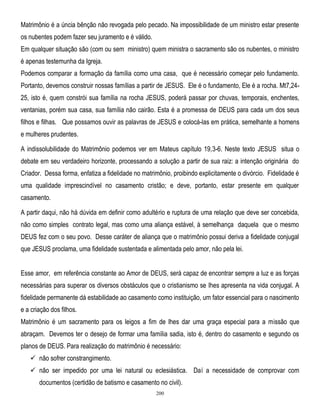 Matrimônio é a úncia bênção não revogada pelo pecado. Na impossibilidade de um ministro estar presente
os nubentes podem fazer seu juramento e é válido.
Em qualquer situação são (com ou sem ministro) quem ministra o sacramento são os nubentes, o ministro
é apenas testemunha da Igreja.
Podemos comparar a formação da família como uma casa, que é necessário começar pelo fundamento.
Portanto, devemos construir nossas famílias a partir de JESUS. Ele é o fundamento, Ele é a rocha. Mt7,2425, isto é, quem constrói sua família na rocha JESUS, poderá passar por chuvas, temporais, enchentes,
ventanias, porém sua casa, sua família não cairão. Esta é a promessa de DEUS para cada um dos seus
filhos e filhas. Que possamos ouvir as palavras de JESUS e colocá-las em prática, semelhante a homens
e mulheres prudentes.
A indissolubilidade do Matrimônio podemos ver em Mateus capítulo 19,3-6. Neste texto JESUS situa o
debate em seu verdadeiro horizonte, processando a solução a partir de sua raiz: a intenção originária do
Criador. Dessa forma, enfatiza a fidelidade no matrimônio, proibindo explicitamente o divórcio. Fidelidade é
uma qualidade imprescindível no casamento cristão; e deve, portanto, estar presente em qualquer
casamento.
A partir daqui, não há dúvida em definir como adultério e ruptura de uma relação que deve ser concebida,
não como simples contrato legal, mas como uma aliança estável, à semelhança daquela que o mesmo
DEUS fez com o seu povo. Desse caráter de aliança que o matrimônio possui deriva a fidelidade conjugal
que JESUS proclama, uma fidelidade sustentada e alimentada pelo amor, não pela lei.
Esse amor, em referência constante ao Amor de DEUS, será capaz de encontrar sempre a luz e as forças
necessárias para superar os diversos obstáculos que o cristianismo se lhes apresenta na vida conjugal. A
fidelidade permanente dá estabilidade ao casamento como instituição, um fator essencial para o nascimento
e a criação dos filhos.
Matrimônio é um sacramento para os leigos a fim de lhes dar uma graça especial para a missão que
abraçam. Devemos ter o desejo de formar uma família sadia, isto é, dentro do casamento e segundo os
planos de DEUS. Para realização do matrimônio é necessário:
 não sofrer constrangimento.
 não ser impedido por uma lei natural ou eclesiástica. Daí a necessidade de comprovar com
documentos (certidão de batismo e casamento no civil).
200

 