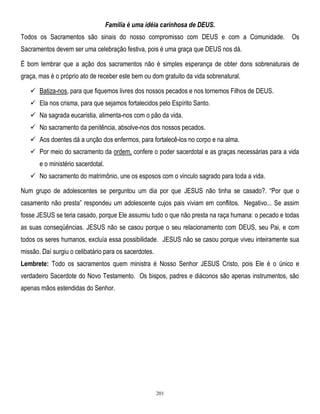Família é uma idéia carinhosa de DEUS.
Todos os Sacramentos são sinais do nosso compromisso com DEUS e com a Comunidade.

Os

Sacramentos devem ser uma celebração festiva, pois é uma graça que DEUS nos dá.
É bom lembrar que a ação dos sacramentos não é simples esperança de obter dons sobrenaturais de
graça, mas é o próprio ato de receber este bem ou dom gratuito da vida sobrenatural.
 Batiza-nos, para que fiquemos livres dos nossos pecados e nos tornemos Filhos de DEUS.
 Ela nos crisma, para que sejamos fortalecidos pelo Espírito Santo.
 Na sagrada eucaristia, alimenta-nos com o pão da vida.
 No sacramento da penitência, absolve-nos dos nossos pecados.
 Aos doentes dá a unção dos enfermos, para fortalecê-los no corpo e na alma.
 Por meio do sacramento da ordem, confere o poder sacerdotal e as graças necessárias para a vida
e o ministério sacerdotal.
 No sacramento do matrimônio, une os esposos com o vinculo sagrado para toda a vida.
Num grupo de adolescentes se perguntou um dia por que JESUS não tinha se casado?. ―Por que o
casamento não presta‖ respondeu um adolescente cujos pais viviam em conflitos. Negativo... Se assim
fosse JESUS se teria casado, porque Ele assumiu tudo o que não presta na raça humana: o pecado e todas
as suas conseqüências. JESUS não se casou porque o seu relacionamento com DEUS, seu Pai, e com
todos os seres humanos, excluía essa possibilidade. JESUS não se casou porque viveu inteiramente sua
missão. Daí surgiu o celibatário para os sacerdotes.
Lembrete: Todo os sacramentos quem ministra é Nosso Senhor JESUS Cristo, pois Ele é o único e
verdadeiro Sacerdote do Novo Testamento. Os bispos, padres e diáconos são apenas instrumentos, são
apenas mãos estendidas do Senhor.

201

 