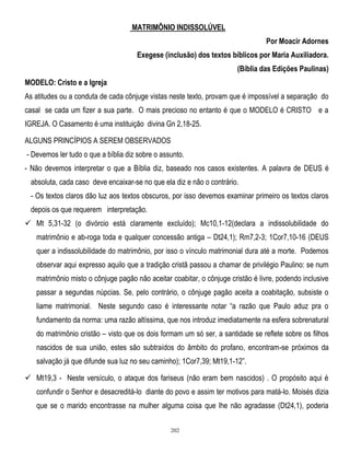 MATRIMÔNIO INDISSOLÚVEL
Por Moacir Adornes
Exegese (inclusão) dos textos bíblicos por Maria Auxiliadora.
(Bíblia das Edições Paulinas)
MODELO: Cristo e a Igreja
As atitudes ou a conduta de cada cônjuge vistas neste texto, provam que é impossível a separação do
casal se cada um fizer a sua parte. O mais precioso no entanto é que o MODELO é CRISTO e a
IGREJA. O Casamento é uma instituição divina Gn 2,18-25.
ALGUNS PRINCÍPIOS A SEREM OBSERVADOS
- Devemos ler tudo o que a bíblia diz sobre o assunto.
- Não devemos interpretar o que a Bíblia diz, baseado nos casos existentes. A palavra de DEUS é
absoluta, cada caso deve encaixar-se no que ela diz e não o contrário.
- Os textos claros dão luz aos textos obscuros, por isso devemos examinar primeiro os textos claros
depois os que requerem interpretação.
 Mt 5,31-32 (o divórcio está claramente excluído); Mc10,1-12(declara a indissolubilidade do
matrimônio e ab-roga toda e qualquer concessão antiga – Dt24,1); Rm7,2-3; 1Cor7,10-16 (DEUS
quer a indissolubilidade do matrimônio, por isso o vínculo matrimonial dura até a morte. Podemos
observar aqui expresso aquilo que a tradição cristã passou a chamar de privilégio Paulino: se num
matrimônio misto o cônjuge pagão não aceitar coabitar, o cônjuge cristão é livre, podendo inclusive
passar a segundas núpcias. Se, pelo contrário, o cônjuge pagão aceita a coabitação, subsiste o
liame matrimonial. Neste segundo caso é interessante notar ―a razão que Paulo aduz pra o
fundamento da norma: uma razão altíssima, que nos introduz imediatamente na esfera sobrenatural
do matrimônio cristão – visto que os dois formam um só ser, a santidade se reflete sobre os filhos
nascidos de sua união, estes são subtraídos do âmbito do profano, encontram-se próximos da
salvação já que difunde sua luz no seu caminho); 1Cor7,39; Mt19,1-12‖.
 Mt19,3 - Neste versículo, o ataque dos fariseus (não eram bem nascidos) . O propósito aqui é
confundir o Senhor e desacreditá-lo diante do povo e assim ter motivos para matá-lo. Moisés dizia
que se o marido encontrasse na mulher alguma coisa que lhe não agradasse (Dt24,1), poderia
202

 