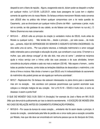 despedi-la com o libero de repúdio. Alguns, exagerando esta lei, diziam poder-se despedir a mulher
por qualquer motivo. Lc11,53-54; Lc20,20-21, estas duas passagens de Lucas tem o objetivo
somente de apanhar erro do nosso Mestre. Os fariseus embora mencionem Moisés nesta conversa
com JESUS eles na prática não tinham qualquer compromisso com a lei nesta questão do
Casamento, pois se divorciavam por qualquer motivo (Ensino de Hillel - queimasse o jantar, muito
sal na comida, se não gostasse do seu cabelo, se ela falasse com algum homem na rua etc.). O
Rabino Shammai era mais conservador.
 Mt19,4-6 -

JESUS volta ao princípio da criação (o verdadeiro motivo de DEUS, muito antes de

Moisés ou qualquer outro).

Não tendes lido..., desde o princípio..., por esta causa..., de modo

que..., portanto. AQUI SE DEPENDESSE DO SENHOR O ASSUNTO ESTARIA ENCERRADO. Os
dois serão uma só carne... ―Por sua própria natureza, a instituição matrimonial e o amor conjugal
estão ordenados para a procriação e educação da prole, que constituem a sua coroa. O homem e a
mulher, que, pela aliança conjugal‖ já não são dois, mas uma só carne ―, prestam-se recíproca
ajuda e mútuo serviço com a íntima união das suas pessoas e de suas atividades, tomam
consciência da própria unidade e cada vez mais a realizam (GS 48). Não separe o homem... contra
todas as paixões humanas, contra todas as tentações diabólicas de desacralizar o matrimônio, a lei
divina é firme e incisiva: Não divida o homem o que DEUS uniu! A indissolubilidade do sacramento
do matrimônio não poderá jamais ser ab-rogada por nenhuma autoridade‖.
 Mt19,7 - Replicaram-lhe: Os fariseus não estavam interessados no plano divino para o casamento
mas sim na exceção.

Isto acontece com pessoas pecaminosas que querem acomodar suas

cobiças e a intenção maligna de seu coração. Ver Lc16,15-18 – ESUS é muito claro, é como se
dissesse: é assim e ponto final!
O QUE DIZ MOISÉS? Dt22,13-29; Dt24,1-4 (Anulação) Ver exemplo de José e Maria em Mt1,18-25
(Não quis denunciá-la publicamente por isso ia deixá-la secretamente. A EXCEÇÃO DE MOISÉS ERA
NO CASO DE RELAÇÕE ANTES DO CASAMENTO (FORNICAÇÃO-PORNÉIA).
 Mt19,8-9 – Por causa da dureza do vosso coração..., entretanto não foi assim desde o princípio. A
dureza de coração, caracterizada pela falta de perdão era a única razão para a exceção concedida
por Moisés, mas que não deve ser encontrada em nenhuma pessoa que se diz discípulo de Cristo,
203

 