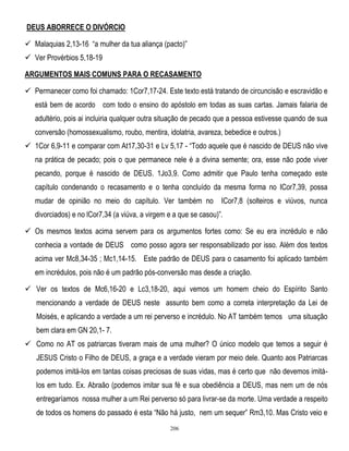 DEUS ABORRECE O DIVÓRCIO
 Malaquias 2,13-16 ―a mulher da tua aliança (pacto)‖
 Ver Provérbios 5,18-19
ARGUMENTOS MAIS COMUNS PARA O RECASAMENTO
 Permanecer como foi chamado: 1Cor7,17-24. Este texto está tratando de circuncisão e escravidão e
está bem de acordo com todo o ensino do apóstolo em todas as suas cartas. Jamais falaria de
adultério, pois ai incluiria qualquer outra situação de pecado que a pessoa estivesse quando de sua
conversão (homossexualismo, roubo, mentira, idolatria, avareza, bebedice e outros.)
 1Cor 6,9-11 e comparar com At17,30-31 e Lv 5,17 - ―Todo aquele que é nascido de DEUS não vive
na prática de pecado; pois o que permanece nele é a divina semente; ora, esse não pode viver
pecando, porque é nascido de DEUS. 1Jo3,9. Como admitir que Paulo tenha começado este
capítulo condenando o recasamento e o tenha concluído da mesma forma no ICor7,39, possa
mudar de opinião no meio do capítulo. Ver também no

ICor7,8 (solteiros e viúvos, nunca

divorciados) e no lCor7,34 (a viúva, a virgem e a que se casou)‖.
 Os mesmos textos acima servem para os argumentos fortes como: Se eu era incrédulo e não
conhecia a vontade de DEUS como posso agora ser responsabilizado por isso. Além dos textos
acima ver Mc8,34-35 ; Mc1,14-15. Este padrão de DEUS para o casamento foi aplicado também
em incrédulos, pois não é um padrão pós-conversão mas desde a criação.
 Ver os textos de Mc6,16-20 e Lc3,18-20, aqui vemos um homem cheio do Espírito Santo
mencionando a verdade de DEUS neste assunto bem como a correta interpretação da Lei de
Moisés, e aplicando a verdade a um rei perverso e incrédulo. No AT também temos uma situação
bem clara em GN 20,1- 7.
 Como no AT os patriarcas tiveram mais de uma mulher? O único modelo que temos a seguir é
JESUS Cristo o Filho de DEUS, a graça e a verdade vieram por meio dele. Quanto aos Patriarcas
podemos imitá-los em tantas coisas preciosas de suas vidas, mas é certo que não devemos imitálos em tudo. Ex. Abraão (podemos imitar sua fé e sua obediência a DEUS, mas nem um de nós
entregaríamos nossa mulher a um Rei perverso só para livrar-se da morte. Uma verdade a respeito
de todos os homens do passado é esta ―Não há justo, nem um sequer‖ Rm3,10. Mas Cristo veio e
206

 