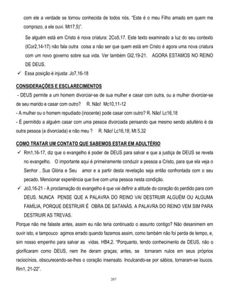com ele a verdade se tornou conhecida de todos nós. ―Este é o meu Filho amado em quem me
comprazo, a ele ouvi. Mt17,5)‖.
Se alguém está em Cristo é nova criatura: 2Co5,17. Este texto examinado a luz do seu contexto
(lCor2,14-17) não fala outra coisa a não ser que quem está em Cristo é agora uma nova criatura
com um novo governo sobre sua vida. Ver também Gl2,19-21. AGORA ESTAMOS NO REINO
DE DEUS.
 Essa posição é injusta: Jo7,16-18
CONSIDERAÇÕES E ESCLARECIMENTOS
- DEUS permite a um homem divorciar-se de sua mulher e casar com outra, ou a mulher divorciar-se
de seu marido e casar com outro?

R. Não! Mc10,11-12

- A mulher ou o homem repudiado (inocente) pode casar com outro? R. Não! Lc16,18
- É permitido a alguém casar com uma pessoa divorciada pensando que mesmo sendo adultério é da
outra pessoa (a divorciada) e não meu ?

R. Não! Lc16,18; Mt 5,32

COMO TRATAR UM CONTATO QUE SABEMOS ESTAR EM ADULTÉRIO
 Rm1,16-17, diz que o evangelho é poder de DEUS para salvar e que a justiça de DEUS se revela
no evangelho. O importante aqui é primeiramente conduzir a pessoa a Cristo, para que ela veja o
Senhor , Sua Glória e Seu

amor e a partir desta revelação seja então confrontada com o seu

pecado. Mencionar experiência que tive com uma pessoa nesta condição.
 Jo3,16-21 - A proclamação do evangelho é que vai definir a atitude do coração do perdido para com
DEUS. NUNCA PENSE QUE A PALAVRA DO REINO VAI DESTRUIR ALGUÉM OU ALGUMA
FAMÍLIA, PORQUE DESTRUIR É OBRA DE SATANÁS. A PALAVRA DO REINO VEM SIM PARA
DESTRUIR AS TREVAS.
Porque não me falaste antes, assim eu não teria continuado o assunto contigo? Não desanimem em
ouvir isto, e tampouco agimos errado quando fazemos assim, como também não foi perda de tempo, e,
sim nosso empenho para salvar as vidas. HB4,2. ―Porquanto, tendo conhecimento de DEUS, não o
glorificaram como DEUS, nem lhe deram graças; antes, se

tornaram nulos em seus próprios

raciocínios, obscurecendo-se-lhes o coração insensato. Inculcando-se por sábios, tornaram-se loucos.
Rm1, 21-22‖.
207

 