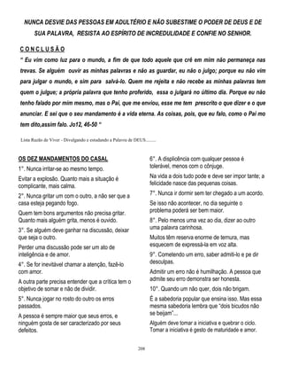 NUNCA DESVIE DAS PESSOAS EM ADULTÉRIO E NÃO SUBESTIME O PODER DE DEUS E DE
SUA PALAVRA, RESISTA AO ESPÍRITO DE INCREDULIDADE E CONFIE NO SENHOR.
CONCLUSÃO
“ Eu vim como luz para o mundo, a fim de que todo aquele que crê em mim não permaneça nas
trevas. Se alguém ouvir as minhas palavras e não as guardar, eu não o julgo; porque eu não vim
para julgar o mundo, e sim para salvá-lo. Quem me rejeita e não recebe as minhas palavras tem
quem o julgue; a própria palavra que tenho proferido, essa o julgará no último dia. Porque eu não
tenho falado por mim mesmo, mas o Pai, que me enviou, esse me tem prescrito o que dizer e o que
anunciar. E sei que o seu mandamento é a vida eterna. As coisas, pois, que eu falo, como o Pai mo
tem dito,assim falo. Jo12, 46-50 “
Lista Razão de Viver - Divulgando e estudando a Palavra de DEUS.........

OS DEZ MANDAMENTOS DO CASAL
1°. Nunca irritar-se ao mesmo tempo.

6°. A displicência com qualquer pessoa é
tolerável, menos com o cônjuge.

Evitar a explosão. Quanto mais a situação é
complicante, mais calma.

Na vida a dois tudo pode e deve ser impor tante; a
felicidade nasce das pequenas coisas.
7°. Nunca ir dormir sem ter chegado a um acordo.

2°. Nunca gritar um com o outro, a não ser que a
casa esteja pegando fogo.

Se isso não acontecer, no dia seguinte o
problema poderá ser bem maior.

Quem tem bons argumentos não precisa gritar.
Quanto mais alguém grita, menos é ouvido.

8°. Pelo menos uma vez ao dia, dizer ao outro
uma palavra carinhosa.

3°. Se alguém deve ganhar na discussão, deixar
que seja o outro.

Muitos têm reserva enorme de ternura, mas
esquecem de expressá-la em voz alta.

Perder uma discussão pode ser um ato de
inteligência e de amor.

9°. Cometendo um erro, saber admiti-lo e pe dir
desculpas.

4°. Se for inevitável chamar a atenção, fazê-lo
com amor.

Admitir um erro não é humilhação. A pessoa que
admite seu erro demonstra ser honesta.

A outra parte precisa entender que a crítica tem o
objetivo de somar e não de dividir.

10°. Quando um não quer, dois não brigam.

5°. Nunca jogar no rosto do outro os erros
passados.

É a sabedoria popular que ensina isso. Mas essa
mesma sabedoria lembra que ―dois bicudos não
se beijam‖...

A pessoa é sempre maior que seus erros, e
ninguém gosta de ser caracterizado por seus
defeitos.

Alguém deve tomar a iniciativa e quebrar o ciclo.
Tomar a iniciativa é gesto de maturidade e amor.
208

 