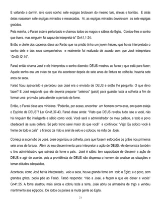 E voltando a dormir, teve outro sonho: sete espigas brotavam do mesmo talo, cheias e bonitas. E atrás
delas nasceram sete espigas mirradas e ressecadas. Ai, as espigas mirradas devoravam as sete espigas
graúdas.
Pela manha, o Faraó estava perturbado e chamou todos os magos e sábios do Egito. Contou-lhes o sonho
que tivera, mas ninguém foi capaz de interpretá-lo‖ Gn41,1-24.
Então o chefe dos copeiros disse ao Faráo que na prisão tinha um jovem hebreu que havia interpretado o
sonho dele e dos seus companheiros e realmente foi realizado de acordo com que José interpretara
―Gn40,12-14‖.
Faraó então chama José e ele interpretou o sonho dizendo: DEUS mostrou ao faraó o que está para fazer;
Aquele sonho era um aviso do que iria acontecer depois de sete anos de fartura na colheita, haveria sete
anos de seca.
Faraó ficou apavorado e percebeu que José era o enviado de DEUS e então lhe pergunta: O que devo
fazer? E José responde que ele deveria preparar ―celeiros‖ (paiol) para guardar toda a colheita a fim de
formar uma provisão para atender o período de fome.
Então, o Faraó disse aos ministros: ―Poderão, por acaso, encontrar um homem como este, em quem esteja
o Espírito de DEUS‖? Ler Gn41,37-43, Faraó disse ainda: ―Visto que DEUS revelou tudo isso a você, não
há ninguém tão inteligente e sábio como você. Você será o administrador do meu palácio, e todo o povo
obedecerá às suas ordens. Só pelo trono serei maior do que você‖ e continuou: ―Veja! Eu coloco você à
frente de todo o país‖ e tirando da mão o anel de selo e o colocou na mão de José.
Começa a ascensão de José. José organizou a colheita, para que fossem estocados os grãos nos primeiros
sete anos de fartura. Além do seu discernimento para interpretar a ação de DEUS, ele demonstra também
o tino administrativo que salvará da fome o país. José é sábio: tem capacidade de discernir a ação de
DEUS e agir de acordo, pois a providência de DEUS não dispensa o homem de analisar as situações e
tomar atitudes adequadas.
Aconteceu como José havia interpretado, veio a seca, houve grande fome em todo o Egito; e o povo, com
grandes gritos, pediu pão ao Faraó. Faraó responde: ―Vão a José, e façam o que ele disser a vocês‖
Gn41,55. A fome alastrou mais ainda e cobriu toda a terra, José abriu os armazéns de trigo e vendeu
mantimento aos egípcios. De todos os países ia muita gente ao Egito.
21

 