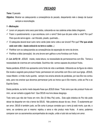 PECADO
Tema: O pecado
Objetivo: Mostrar ao catequizando a conseqüência do pecado, despertando nele o desejo de buscar
sempre a reconciliação.
1 - Motivação:
 Levar um pequeno ramo seco para todos, colocando-os nas cadeiras antes deles chegarem.
 Fazer o questionamento: o que aconteceu com o ramo? Será que dá para voltar a vida? Por que?
Para que ele serve agora – ser triturado, pisado, queimado...
 O catequista deverá levar outro ramo verde (este ramo volta a ser árvore? Por que? Por que ainda
está com vida – basta colocá-lo na terra e cuidar...)
 Partilhar com os catequizandos as conseqüências da separação do ramo da árvore.
 Partilhar a idéia (sensação) de uma árvore sem galhos e uma frondosa com frutos.
2 - Ler Jo15,1-8 - JESUS insiste, nesta leitura, na necessidade de permanecermos com Ele. Temos a
necessidade de vivermos em comunidade. Sozinhos não somos capazes de produzir frutos.
Nesta parábola JESUS nos apresenta como fonte de vida e santidade. Utilizando-se da figura da videira
Ele revela o segredo para produzir frutos: permanecer em comunhão com Ele e com sua Igreja. JESUS,
nosso Mestre e irmão muito querido, sempre nos ensina através de parábolas, por isso Ele nos contou
esta, para nos ensinar que devemos permanecer junto ao tronco que é Ele mesmo, unido ao Pai e ao
Espírito Santo.
Desta parábola, eu tenho medo daquela frase que JESUS disse: ―Todo ramo que não produzir frutos em
mim, vai ser cortado e jogado fora‖. Que DEUS nos livre dessa desgraça.
Todo ramo que não der frutos em mim, Ele (O Meu Pai) corta... Esta ação drástica do Pai não pode
deixar de despertar em nós o temor de DEUS. Não podemos abusar do seu Amor. É exatamente por
ser amor, DEUS é também justo, se Ele corta é porque constata que o ramo já está morto, que ele, o
ramo, se condenou por si mesmo: rejeitou a seiva e não produz mais frutos. A seiva, podemos
comparar com os sacramentos acompanhados de oração, união e tudo isto se traduz em amor.

210

 