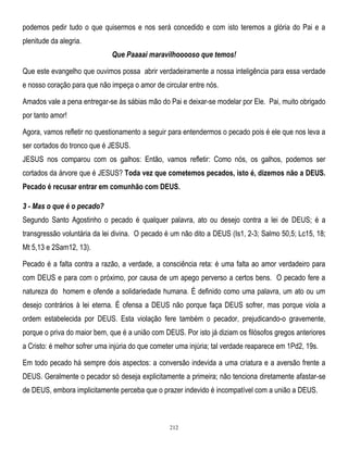 podemos pedir tudo o que quisermos e nos será concedido e com isto teremos a glória do Pai e a
plenitude da alegria.
Que Paaaai maravilhooooso que temos!
Que este evangelho que ouvimos possa abrir verdadeiramente a nossa inteligência para essa verdade
e nosso coração para que não impeça o amor de circular entre nós.
Amados vale a pena entregar-se às sábias mão do Pai e deixar-se modelar por Ele. Pai, muito obrigado
por tanto amor!
Agora, vamos refletir no questionamento a seguir para entendermos o pecado pois é ele que nos leva a
ser cortados do tronco que é JESUS.
JESUS nos comparou com os galhos: Então, vamos refletir: Como nós, os galhos, podemos ser
cortados da árvore que é JESUS? Toda vez que cometemos pecados, isto é, dizemos não a DEUS.
Pecado é recusar entrar em comunhão com DEUS.
3 - Mas o que é o pecado?
Segundo Santo Agostinho o pecado é qualquer palavra, ato ou desejo contra a lei de DEUS; é a
transgressão voluntária da lei divina. O pecado é um não dito a DEUS (Is1, 2-3; Salmo 50,5; Lc15, 18;
Mt 5,13 e 2Sam12, 13).
Pecado é a falta contra a razão, a verdade, a consciência reta: é uma falta ao amor verdadeiro para
com DEUS e para com o próximo, por causa de um apego perverso a certos bens. O pecado fere a
natureza do homem e ofende a solidariedade humana. É definido como uma palavra, um ato ou um
desejo contrários à lei eterna. É ofensa a DEUS não porque faça DEUS sofrer, mas porque viola a
ordem estabelecida por DEUS. Esta violação fere também o pecador, prejudicando-o gravemente,
porque o priva do maior bem, que é a união com DEUS. Por isto já diziam os filósofos gregos anteriores
a Cristo: é melhor sofrer uma injúria do que cometer uma injúria; tal verdade reaparece em 1Pd2, 19s.
Em todo pecado há sempre dois aspectos: a conversão indevida a uma criatura e a aversão frente a
DEUS. Geralmente o pecador só deseja explicitamente a primeira; não tenciona diretamente afastar-se
de DEUS, embora implicitamente perceba que o prazer indevido é incompatível com a união a DEUS.

212

 