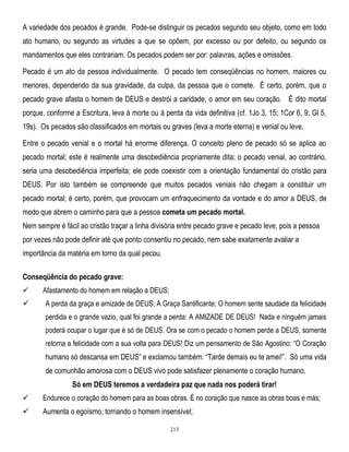 A variedade dos pecados é grande. Pode-se distinguir os pecados segundo seu objeto, como em todo
ato humano, ou segundo as virtudes a que se opõem, por excesso ou por defeito, ou segundo os
mandamentos que eles contrariam. Os pecados podem ser por: palavras, ações e omissões.
Pecado é um ato da pessoa individualmente. O pecado tem conseqüências no homem, maiores ou
menores, dependendo da sua gravidade, da culpa, da pessoa que o comete. É certo, porém, que o
pecado grave afasta o homem de DEUS e destrói a caridade, o amor em seu coração. É dito mortal
porque, conforme a Escritura, leva à morte ou à perda da vida definitiva (cf. 1Jo 3, 15; 1Cor 6, 9; Gl 5,
19s). Os pecados são classificados em mortais ou graves (leva a morte eterna) e venial ou leve.
Entre o pecado venial e o mortal há enorme diferença. O conceito pleno de pecado só se aplica ao
pecado mortal; este é realmente uma desobediência propriamente dita; o pecado venial, ao contrário,
seria uma desobediência imperfeita; ele pode coexistir com a orientação fundamental do cristão para
DEUS. Por isto também se compreende que muitos pecados veniais não chegam a constituir um
pecado mortal; é certo, porém, que provocam um enfraquecimento da vontade e do amor a DEUS, de
modo que abrem o caminho para que a pessoa cometa um pecado mortal.
Nem sempre é fácil ao cristão traçar a linha divisória entre pecado grave e pecado leve, pois a pessoa
por vezes não pode definir até que ponto consentiu no pecado, nem sabe exatamente avaliar a
importância da matéria em torno da qual pecou.
Conseqüência do pecado grave:




Afastamento do homem em relação a DEUS;
A perda da graça e amizade de DEUS; A Graça Santificante; O homem sente saudade da felicidade
perdida e o grande vazio, qual foi grande a perda: A AMIZADE DE DEUS! Nada e ninguém jamais
poderá ocupar o lugar que é só de DEUS. Ora se com o pecado o homem perde a DEUS, somente
retorna a felicidade com a sua volta para DEUS! Diz um pensamento de São Agostino: ―O Coração

humano só descansa em DEUS‖ e exclamou também: ―Tarde demais eu te amei!‖. Só uma vida
de comunhão amorosa com o DEUS vivo pode satisfazer plenamente o coração humano.
Só em DEUS teremos a verdadeira paz que nada nos poderá tirar!


Endurece o coração do homem para as boas obras. É no coração que nasce as obras boas e más;



Aumenta o egoísmo, tornando o homem insensível;
213

 
