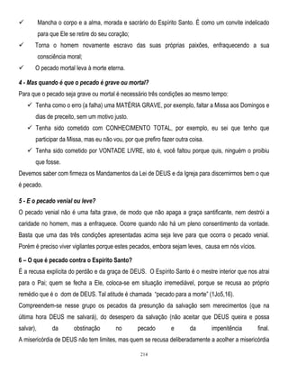 Mancha o corpo e a alma, morada e sacrário do Espírito Santo. É como um convite indelicado



para que Ele se retire do seu coração;


Torna o homem novamente escravo das suas próprias paixões, enfraquecendo a sua
consciência moral;



O pecado mortal leva à morte eterna.

4 - Mas quando é que o pecado é grave ou mortal?
Para que o pecado seja grave ou mortal é necessário três condições ao mesmo tempo:
 Tenha como o erro (a falha) uma MATÉRIA GRAVE, por exemplo, faltar a Missa aos Domingos e
dias de preceito, sem um motivo justo.
 Tenha sido cometido com CONHECIMENTO TOTAL, por exemplo, eu sei que tenho que
participar da Missa, mas eu não vou, por que prefiro fazer outra coisa.
 Tenha sido cometido por VONTADE LIVRE, isto é, você faltou porque quis, ninguém o proibiu
que fosse.
Devemos saber com firmeza os Mandamentos da Lei de DEUS e da Igreja para discernirmos bem o que
é pecado.
5 - E o pecado venial ou leve?
O pecado venial não é uma falta grave, de modo que não apaga a graça santificante, nem destrói a
caridade no homem, mas a enfraquece. Ocorre quando não há um pleno consentimento da vontade.
Basta que uma das três condições apresentadas acima seja leve para que ocorra o pecado venial.
Porém é preciso viver vigilantes porque estes pecados, embora sejam leves, causa em nós vícios.
6 – O que é pecado contra o Espírito Santo?
É a recusa explícita do perdão e da graça de DEUS. O Espírito Santo é o mestre interior que nos atrai
para o Pai; quem se fecha a Ele, coloca-se em situação irremediável, porque se recusa ao próprio
remédio que é o dom de DEUS. Tal atitude é chamada ―pecado para a morte‖ (1Jo5,16).
Compreendem-se nesse grupo os pecados da presunção da salvação sem merecimentos (que na
última hora DEUS me salvará), do desespero da salvação (não aceitar que DEUS queira e possa
salvar),

da

obstinação

no

pecado

e

da

impenitência

final.

A misericórdia de DEUS não tem limites, mas quem se recusa deliberadamente a acolher a misericórdia
214

 