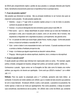de DEUS pelo arrependimento rejeita o perdão de seus pecados e a salvação oferecida pelo Espirito
Santo. Semelhante endurecimento pode levar à impenitência final e à perdição eterna.
7 - E que são pecados capitais?
São pecados que direcionam os demais. São as principais tendências no ser humano das quais se
originaram outros pecados. Os sete pecados capitais são:
 Soberba – ocupa o 1º lugar entre os pecados capitais porque é a raiz de todos os pecados.
Lembram do pecado de Adão e Eva?
 Avareza – é a procura desregrada dos bens terrestres (querer possuir tudo) Mt6, 24.
 Pela luxúria - que é o desejo desenfreado do prazer venéreo que se isola das finalidades de
procriação e união, pois é buscado para si próprio, como um ato animal, não é humano, não
respeitando a integridade nem a dignidade da pessoa, e principalmente, não gerando amor.
 Ira – é o pecado da cólera que causa brigas, golpes físicos, insultos, pragas. Contra este pecado
temos a virtude da humildade e mansidão Mt11, 29.
 Gula – comer e beber é uma necessidade de todo o ser humano. O pecado acontece em tomar
a comida ou bebida a finalidade principal da vida.
 Inveja – é a tristeza que alguém experimenta ao descobrir valores alheios.
 Preguiça - falta de gosto de valores espirituais, desânimo, isto é, a lerdeza na vida espiritual.
7 - O que é o pecado social?
É aquele pecado que embora seja individual tem repercussão sobre os outros. Por exemplo: jogada
política, omissão, sonegação de impostos, estragar bem público, por exemplo: quebrar orelhão, etc...
Conhecemos o pecado. Agora vamos ver no Evangelho de São João como foi tratada uma mulher
adúltera, que segundo a lei deveria ser apedrejada. Como será que JESUS a recebeu? Ler e refletir
Jo8, 1-11.
Reflexão: Para nos ajudar na preparação para a 1ª confissão, apresento este texto bíblico já
conhecido: O encontro da mulher adúltera com JESUS, que é o modelo de todo encontro que podemos
ter com o nosso Salvador. Ali estavam JESUS, o santo, o sem pecado, a pecadora e os pecadores. Na
mulher apenas o medo de ser morta por apedrejamento. Nos outros pecadores, o desejo de acalmar
suas consciências, escondendo-as sob as pedras. Em JESUS, todo o amor de DEUS, que, sondando
215

 