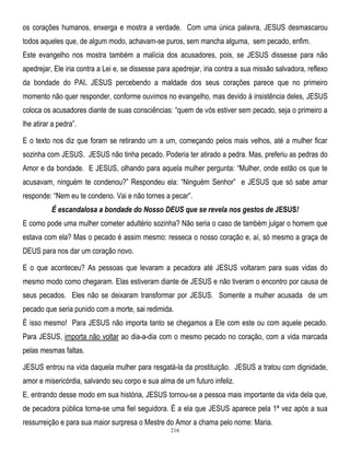 os corações humanos, enxerga e mostra a verdade. Com uma única palavra, JESUS desmascarou
todos aqueles que, de algum modo, achavam-se puros, sem mancha alguma, sem pecado, enfim.
Este evangelho nos mostra também a malícia dos acusadores, pois, se JESUS dissesse para não
apedrejar, Ele iria contra a Lei e, se dissesse para apedrejar, iria contra a sua missão salvadora, reflexo
da bondade do PAI. JESUS percebendo a maldade dos seus corações parece que no primeiro
momento não quer responder, conforme ouvimos no evangelho, mas devido à insistência deles, JESUS
coloca os acusadores diante de suas consciências: ―quem de vós estiver sem pecado, seja o primeiro a
lhe atirar a pedra‖.
E o texto nos diz que foram se retirando um a um, começando pelos mais velhos, até a mulher ficar
sozinha com JESUS. JESUS não tinha pecado. Poderia ter atirado a pedra. Mas, preferiu as pedras do
Amor e da bondade. E JESUS, olhando para aquela mulher pergunta: ―Mulher, onde estão os que te
acusavam, ninguém te condenou?‖ Respondeu ela: ―Ninguém Senhor‖ e JESUS que só sabe amar
responde: ―Nem eu te condeno. Vai e não tornes a pecar‖.
É escandalosa a bondade do Nosso DEUS que se revela nos gestos de JESUS!
E como pode uma mulher cometer adultério sozinha? Não seria o caso de também julgar o homem que
estava com ela? Mas o pecado é assim mesmo: resseca o nosso coração e, aí, só mesmo a graça de
DEUS para nos dar um coração novo.
E o que aconteceu? As pessoas que levaram a pecadora até JESUS voltaram para suas vidas do
mesmo modo como chegaram. Elas estiveram diante de JESUS e não tiveram o encontro por causa de
seus pecados. Eles não se deixaram transformar por JESUS. Somente a mulher acusada de um
pecado que seria punido com a morte, sai redimida.
É isso mesmo! Para JESUS não importa tanto se chegamos a Ele com este ou com aquele pecado.
Para JESUS, importa não voltar ao dia-a-dia com o mesmo pecado no coração, com a vida marcada
pelas mesmas faltas.
JESUS entrou na vida daquela mulher para resgatá-la da prostituição. JESUS a tratou com dignidade,
amor e misericórdia, salvando seu corpo e sua alma de um futuro infeliz.
E, entrando desse modo em sua história, JESUS tornou-se a pessoa mais importante da vida dela que,
de pecadora pública torna-se uma fiel seguidora. É a ela que JESUS aparece pela 1ª vez após a sua
ressurreição e para sua maior surpresa o Mestre do Amor a chama pelo nome: Maria.
216

 