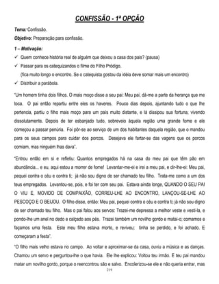 CONFISSÃO - 1ª OPÇÃO
Tema: Confissão.
Objetivo: Preparação para confissão.
1 – Motivação:
 Quem conhece história real de alguém que deixou a casa dos pais? (pausa)
 Passar para os catequizandos o filme do Filho Pródigo.
(fica muito longo o encontro. Se o catequista gostou da idéia deve somar mais um encontro)
 Distribuir a parábola.
―Um homem tinha dois filhos. O mais moço disse a seu pai: Meu pai, dá-me a parte da herança que me
toca. O pai então repartiu entre eles os haveres. Pouco dias depois, ajuntando tudo o que lhe
pertencia, partiu o filho mais moço para um país muito distante, e lá dissipou sua fortuna, vivendo
dissolutamente. Depois de ter esbanjado tudo, sobreveio àquela região uma grande fome e ele
começou a passar penúria. Foi pôr-se ao serviço de um dos habitantes daquela região, que o mandou
para os seus campos para cuidar dos porcos. Desejava ele fartar-se das vagens que os porcos
comiam, mas ninguém lhas dava‖.
―Entrou então em si e refletiu: Quantos empregados há na casa do meu pai que têm pão em
abundância... e eu, aqui estou a morrer de fome! Levantar-me-ei e irei a meu pai, e dir-lhe-ei: Meu pai,
pequei contra o céu e contra ti; já não sou digno de ser chamado teu filho. Trata-me como a um dos
teus empregados. Levantou-se, pois, e foi ter com seu pai. Estava ainda longe, QUANDO O SEU PAI
O VIU E, MOVIDO DE COMPAIXÃO, CORREU-LHE AO ENCONTRO, LANÇOU-SE-LHE AO
PESCOÇO E O BEIJOU. O filho disse, então: Meu pai, pequei contra o céu e contra ti; já não sou digno
de ser chamado teu filho. Mas o pai falou aos servos: Trazei-me depressa a melhor veste e vesti-la, e
pondo-lhe um anel no dedo e calçado aos pés. Trazei também um novilho gordo e matai-o; comamos e
façamos uma festa. Este meu filho estava morto, e reviveu; tinha se perdido, e foi achado. E
começaram a festa‖.
―O filho mais velho estava no campo. Ao voltar e aproximar-se da casa, ouviu a música e as danças.
Chamou um servo e perguntou-lhe o que havia. Ele lhe explicou: Voltou teu irmão. E teu pai mandou
matar um novilho gordo, porque o reencontrou são e salvo. Encolerizou-se ele e não queria entrar, mas
219

 
