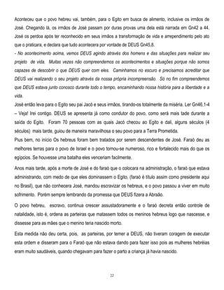 Aconteceu que o povo hebreu vai, também, para o Egito em busca de alimento, inclusive os irmãos de
José. Chegando lá, os irmãos de José passam por duras provas uma dela está narrada em Gn42 a 44.
José os perdoa após ter reconhecido em seus irmãos a transformação de vida e arrependimento pelo ato
que o praticara, e declara que tudo acontecera por vontade de DEUS Gn45,8.
- No acontecimento acima, vemos DEUS agindo através dos homens e das situações para realizar seu
projeto de vida. Muitas vezes não compreendemos os acontecimentos e situações porque não somos
capazes de descobrir o que DEUS quer com eles. Caminhamos no escuro e precisamos acreditar que
DEUS vai realizando o seu projeto através da nossa própria incompreensão. Só no fim compreendemos
que DEUS estava junto conosco durante todo o tempo, encaminhando nossa história para a liberdade e a
vida.

José então leva para o Egito seu pai Jacó e seus irmãos, tirando-os totalmente da miséria. Ler Gn46,1-4
– Veja! Irei contigo. DEUS se apresenta já como condutor do povo, como será mais tade durante a
saída do Egito. Foram 70 pessoas com as quais Jacó checou ao Egito e dali, alguns séculos (4
séculos) mais tarde, guiou de maneira maravilhosa o seu povo para a Terra Prometida.
Pius bem, no início Os hebreus foram bem tratados por serem descendentes de José. Faraó deu as
melhores terras para o povo de Israel e o povo tornou-se numeroso, rico e fortalecido mais do que os
egípcios. Se houvesse uma batalha eles venceriam facilmente.
Anos mais tarde, após a morte de José e do faraó que o colocara na administração, o faraó que estava
administrando, com medo de que eles dominassem o Egito, (faraó é título assim como presidente aqui
no Brasil), que não conhecera José, mandou escravizar os hebreus, e o povo passou a viver em muito
sofrimento. Porém sempre lembrando da promessa que DEUS fizera a Abraão.
O povo hebreu, escravo, continua crescer assustadoramente e o faraó decreta então controle de
natalidade, isto é, ordena as parteiras que matassem todos os meninos hebreus logo que nascesse, e
dissesse para as mães que o menino teria nascido morto.
Esta medida não deu certa, pois, as parteiras, por temer a DEUS, não tiveram coragem de executar
esta ordem e disseram para o Faraó que não estava dando para fazer isso pois as mulheres hebréias
eram muito saudáveis, quando chegavam para fazer o parto a criança já havia nascido.

22

 