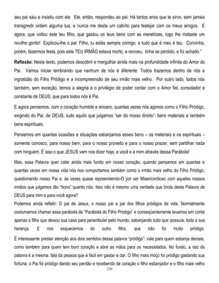 seu pai saiu e insistiu com ele. Ele, então, respondeu ao pai: Há tantos anos que te sirvo, sem jamais
transgredir ordem alguma tua, e nunca me deste um cabrito para festejar com os meus amigos. E
agora, que voltou este teu filho, que gastou os teus bens com as meretrizes, logo lhe mataste um
novilho gordo! Explicou-lhe o pai: Filho, tu estás sempre comigo, e tudo que é meu é teu. Convinha,
porém, fazermos festa, pois este TEU IRMÃO estava morto, e reviveu; tinha se perdido, e foi achado.‖
Reflexão: Neste texto, podemos descobrir e mergulhar ainda mais na profundidade infinita do Amor do
Pai. Vamos iniciar lembrando que nenhum de nós é diferente. Todos trazemos dentro de nós a
ingratidão do Filho Pródigo e a incompreensão de seu irmão mais velho. Por outro lado, todos nós
também, sem exceção, temos a alegria e o privilégio de poder contar com o Amor fiel, consolador e
constante de DEUS, que para todos nós é Pai.
E agora pensemos, com o coração humilde e sincero, quantas vezes nós agimos como o Filho Pródigo,
exigindo do Pai, de DEUS, tudo aquilo que julgamos ―ser do nosso direito‖: bens materiais e também
bens espirituais.
Pensemos em quantas ocasiões e situações esbanjamos esses bens – os materiais e os espirituais –
somente conosco, para nosso bem, para o nosso proveito e para o nosso prazer, sem partilhar nada
com ninguém. É isso o que JESUS vem nos dizer hoje, a você e a mim através dessa Parábola!
Mas, essa Palavra quer calar ainda mais fundo em nosso coração, quando pensamos em quantas e
quantas vezes em nossa vida nós nos comportamos também como o irmão mais velho do Filho Pródigo,
questionando nosso Pai e, às vezes quase repreendendo-O por ser Misericordioso com aqueles nossos
irmãos que julgamos tão ―bons‖ quanto nós. Isso não é mesmo uma verdade que brota desta Palavra de
DEUS para mim e para você agora?
Podemos ainda refletir: O pai de Jesus, o nosso pai e pai dos filhos pródigos da vida. Normalmente
costumamos chamar essa parábola de ―Parábola do Filho Pródigo‖ e conseqüentemente levamos em conta
apenas o filho que deixou sua casa para perambular pelo mundo, esbanjando tudo que possuía, toda a sua
herança.

E

nos

esquecemos

do

outro

filho,

que

não

foi

muito

pródigo.

É interessante prestar atenção aos dois sentidos dessa palavra ―pródigo‖: vale para quem esbanja demais,
como também para quem tem bom coração e abre as mãos para os necessitados. No fundo, a raiz da
palavra é a mesma: fala da pessoa que é fácil em gastar e dar. O filho mais moço foi pródigo gastando sua
fortuna; o Pai foi pródigo dando seu perdão e recebendo de coração o filho esbanjador e o filho mais velho
220

 