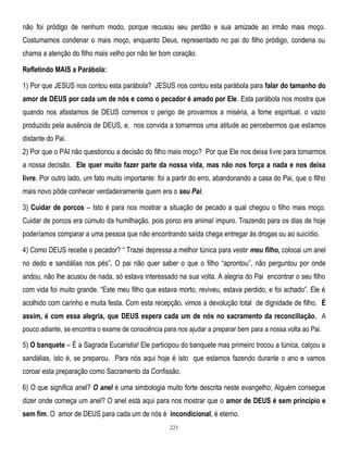 não foi pródigo de nenhum modo, porque recusou seu perdão e sua amizade ao irmão mais moço.
Costumamos condenar o mais moço, enquanto Deus, representado no pai do filho pródigo, condena ou
chama a atenção do filho mais velho por não ter bom coração.
Refletindo MAIS a Parábola:
1) Por que JESUS nos contou esta parábola? JESUS nos contou esta parábola para falar do tamanho do
amor de DEUS por cada um de nós e como o pecador é amado por Ele. Esta parábola nos mostra que
quando nos afastamos de DEUS corremos o perigo de provarmos a miséria, a fome espiritual, o vazio
produzido pela ausência de DEUS, e, nos convida a tomarmos uma atitude ao percebermos que estamos
distante do Pai.
2) Por que o PAI não questionou a decisão do filho mais moço? Por que Ele nos deixa livre para tomarmos
a nossa decisão. Ele quer muito fazer parte da nossa vida, mas não nos força a nada e nos deixa
livre. Por outro lado, um fato muito importante: foi a partir do erro, abandonando a casa do Pai, que o filho
mais novo pôde conhecer verdadeiramente quem era o seu Pai.
3) Cuidar de porcos – Isto é para nos mostrar a situação de pecado a qual chegou o filho mais moço.
Cuidar de porcos era cúmulo da humilhação, pois porco era animal impuro. Trazendo para os dias de hoje
poderíamos comparar a uma pessoa que não encontrando saída chega entregar às drogas ou ao suicídio.
4) Como DEUS recebe o pecador? ― Trazei depressa a melhor túnica para vestir meu filho, colocai um anel
no dedo e sandálias nos pés‖. O pai não quer saber o que o filho ―aprontou‖, não perguntou por onde
andou, não lhe acusou de nada, só estava interessado na sua volta. A alegria do Pai encontrar o seu filho
com vida foi muito grande. ―Este meu filho que estava morto, reviveu, estava perdido, e foi achado‖. Ele é
acolhido com carinho e muita festa. Com esta recepção, vimos a devolução total de dignidade de filho. É
assim, é com essa alegria, que DEUS espera cada um de nós no sacramento da reconciliação . A
pouco adiante, se encontra o exame de consciência para nos ajudar a preparar bem para a nossa volta ao Pai.

5) O banquete – É a Sagrada Eucaristia! Ele participou do banquete mas primeiro trocou a túnica, calçou a
sandálias, isto é, se preparou. Para nós aqui hoje é isto que estamos fazendo durante o ano e vamos
coroar esta preparação como Sacramento da Confissão.
6) O que significa anel? O anel é uma simbologia muito forte descrita neste evangelho; Alguém consegue
dizer onde começa um anel? O anel está aqui para nos mostrar que o amor de DEUS é sem princípio e
sem fim. O amor de DEUS para cada um de nós é incondicional, é eterno.
221

 