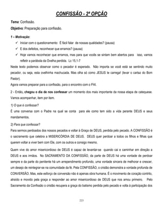 CONFISSÃO - 2ª OPÇÃO
Tema: Confissão.
Objetivo: Preparação para confissão.
1 – Motivação:
 Iniciar com o questionamento: É fácil falar de nossas qualidades? (pausa)
 E dos defeitos, reconhecer que erramos? (pausa)
 Hoje vamos reconhecer que erramos, mas para que vocês se sintam bem abertos para isso, vamos
refletir a parábola da Ovelha perdida. Lc 15,1-7
Neste texto podemos observar como o pecador é esperado. Não importa se você está se sentindo muito
pecador, ou seja, esta ovelhinha machucada. Mas olha só como JESUS te carrega! (levar o cartaz do Bom
Pastor).
Agora vamos preparar para a confissão, para o encontro com o PAI.
2 - Então, chegou o dia de nos confessar um momento dos mais importante da nossa etapa de catequese.
Vamos acompanhar, item por item.
1) O que é confessar?
É uma conversa com o Padre na qual se conta para ele como tem sido a vida perante DEUS e seus
mandamentos.
2) Para que confessar?
Para sermos perdoados dos nossos pecados e voltar à Graça de DEUS, perdida pelo pecado. A CONFISSÃO é
o sacramento que celebra a MISERICÓRDIA DE DEUS. DEUS quer perdoar a todos os filhos e filhas que
querem voltar a viver bem com Ele, com os outros e consigo mesmo.
Quem vive do amor misericordioso de DEUS é capaz de levantar-se quando cai e caminhar em direção a
DEUS e aos irmãos. No SACRAMENTO DA CONFISSÃO, da parte de DEUS há uma vontade de perdoar
sempre e da parte do penitente há um arrependimento profundo, uma vontade sincera de melhorar e crescer,
um desejo de reintegrar-se na comunidade da fé. Pela CONFISSÃO, o cristão demonstra a vontade profunda de
CONVERSÃO. Mas, este esforço de conversão não é apenas obra humana. É o movimento de coração contrito,
atraído e movido pela graça a responder ao amor misericordioso de DEUS que nos amou primeiro.

Pelo

Sacramento da Confissão o cristão recupera a graça do batismo perdida pelo pecado e volta à participação dos

223

 