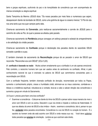 bens e graças espirituais, usufruindo da paz e da tranqüilidade de consciência que vem acompanhada de
intensa consolação ou alegria espiritual.

Santa Terezinha do Menino JESUS dizia: "Os nosso pecados por mais feios e numerosos que sejam,
desaparecem diante da bondade de DEUS, como uma gotinha de água no oceano imenso." O Pai do céu
nos ama tanto que nos quer sempre perto dele.
Chama-se sacramento da Conversão, pois realiza-se sacramentalmente o convite de JESUS para o
caminho de volta ao Pai, do qual a pessoa se afastou pelo pecado.
Chama-se sacramento da Penitência porque consagra um esforço pessoal e eclesial de arrependimento
e de satisfação do cristão pecador.
Chama-se sacramento da Confissão porque à declaração dos pecados diante do sacerdote DEUS
concede o perdão e a paz.
É também chamado de sacramento da Reconciliação porque dá ao pecador o amor de DEUS que
reconcilia: "Reconciliai-vos com DEUS" (2Cor 5,20).
A confissão é baseada na razão: Muitos acham erradamente que a confissão é um ato apenas emocional.
Pelo contrário, o raciocínio humano tem que ser usados antes do sentimento na confissão. Afinal, é pelo
conhecimento racional do que é ensinado na palavra de DEUS que caminhamos conscientes para a
reconciliação com DEUS.
Com a confissão freqüente, também chamada confissão de devoção, recomendada por todos os Papas,
aumenta o conhecimento próprio, cresce a humildade cristã, eliminam-se os maus costumes, combate-se a
tibieza e a indolência espiritual, robustece-se a vontade, leva-se a cabo a salutar direção das consciências e
aumenta a graça em virtude do Sacramento.
3) O que é preciso para fazer uma boa confissão?
 Examinar a consciência - Colocar-se diante do Amor de DEUS e pensar sobre nossa maneira de viver o
amor com DEUS e com os outros. Descobrir o que nos divide e impede a vivência da fraternidade. O
que nos afastou do amor de DEUS e dos irmãos – Assim, examinar a consciência, isto é, pensar no que
fez, anotando todos pecados encontrados. Consciência é a voz de DEUS no coração do homem. É o
sacrário do homem onde ele está sozinho com DEUS e onde ressoa sua voz. Você deve sublinhar
todos pecados que precisa de orientação. Lembre-se que você tem este direito.
224

 
