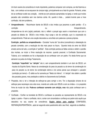 Um bom exame de consciência é muito importante, podemos comparar com compras, se não fizermos a
lista, com certeza vai se esquecer de comprar algo, principalmente se a lista for grande. Portanto, antes
de se confessar avalie seu coração, oriente-se com pessoas apropriadas na igreja, e verás que muitos
pecados são cometidos sem nos darmos conta. Ah, quanto à lista..., poderá levá-la para a hora
confissão, não tem problema...
 Arrependimento - Reconhecer diante de DEUS e dos irmãos que pecamos e pedir perdão – É a
contrição

ou

Arrependimento.

Arrepender-se do erro (ação) praticado, isto é, refletir o porquê agiu assim e reconhecer que com o
pecado se afastou de DEUS e dos irmãos. Aqui surge o ato de contrição, que é a expressão do
arrependimento. Pode ser uma oração decorada ou uma feita com palavras e preces próprias.
Contrição perfeita ou arrependimento – Consiste ―numa dor‖ da alma (consciência) e detestação do
pecado cometido, com a resolução de não mais pecar no futuro. Quando brota do amor de DEUS
amado acima de tudo, a contrição é ―perfeita‖. Esta contrição perdoa as faltas veniais e obtém o perdão
dos mortais, se incluir a firme resolução de recorrer, quando possível, à Confissão Sacramental.
Todavia, só é verdadeira se há a disposição de se confessar com um padre. Foi desta forma que se
salvaram os justos do Antigo Testamento.
Contrição “imperfeita” ou “atrição” isto é, sem arrependimento também é um dom de DEUS, um
impulso do Espírito Santo. Nasce da consideração do peso do pecado ou do temor da condenação do
peso do pecado ou do temor da condenação eterna e de outras penas que ameaçam o pecador
(contrição por temor) – É válido se for somente por ―Medo do inferno‖. A ―atrição‖ não obtém o perdão
dos pecados graves, mas predispõe a obtê-la no Sacramento da Confissão.
 Propósito, isto é, ter a intenção de esforçar-se para corrigir o erro. Ter a disposição sincera de se
esforçar para recomeçar uma vida nova, vivendo em união com DEUS e com os irmãos – é o propósito
firme de mudar de vida. Pode-se confessar somente com atrição, mas não pode confessar sem o
propósito.
 Confissão - Confiar na bondade de DEUS e confessar os pecados ao representante de DEUS e da
Igreja: o padre – Fazer a confissão, isto é, contar com sinceridade e confiança ao padre tudo aquilo que
descobriu no seu exame de consciência. Sugiro deixar para explicar CONFISSÃO,
REPARAÇÃO/PENITÊNCIA , após ter seguindo este questionário até o seu final, seguindo os detalhes:

225

 