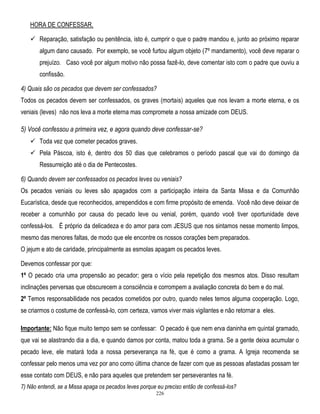 HORA DE CONFESSAR.
 Reparação, satisfação ou penitência, isto é, cumprir o que o padre mandou e, junto ao próximo reparar
algum dano causado. Por exemplo, se você furtou algum objeto (7º mandamento), você deve reparar o
prejuízo. Caso você por algum motivo não possa fazê-lo, deve comentar isto com o padre que ouviu a
confissão.
4) Quais são os pecados que devem ser confessados?
Todos os pecados devem ser confessados, os graves (mortais) aqueles que nos levam a morte eterna, e os
veniais (leves) não nos leva a morte eterna mas compromete a nossa amizade com DEUS.

5) Você confessou a primeira vez, e agora quando deve confessar-se?
 Toda vez que cometer pecados graves.
 Pela Páscoa, isto é, dentro dos 50 dias que celebramos o período pascal que vai do domingo da
Ressurreição até o dia de Pentecostes.
6) Quando devem ser confessados os pecados leves ou veniais?
Os pecados veniais ou leves são apagados com a participação inteira da Santa Missa e da Comunhão
Eucarística, desde que reconhecidos, arrependidos e com firme propósito de emenda. Você não deve deixar de
receber a comunhão por causa do pecado leve ou venial, porém, quando você tiver oportunidade deve
confessá-los. É próprio da delicadeza e do amor para com JESUS que nos sintamos nesse momento limpos,
mesmo das menores faltas, de modo que ele encontre os nossos corações bem preparados.
O jejum e ato de caridade, principalmente as esmolas apagam os pecados leves.
Devemos confessar por que:
1º O pecado cria uma propensão ao pecador; gera o vício pela repetição dos mesmos atos. Disso resultam
inclinações perversas que obscurecem a consciência e corrompem a avaliação concreta do bem e do mal.
2º Temos responsabilidade nos pecados cometidos por outro, quando neles temos alguma cooperação. Logo,
se criarmos o costume de confessá-lo, com certeza, vamos viver mais vigilantes e não retornar a eles.
Importante: Não fique muito tempo sem se confessar: O pecado é que nem erva daninha em quintal gramado,
que vai se alastrando dia a dia, e quando damos por conta, matou toda a grama. Se a gente deixa acumular o
pecado leve, ele matará toda a nossa perseverança na fé, que é como a grama. A Igreja recomenda se
confessar pelo menos uma vez por ano como última chance de fazer com que as pessoas afastadas possam ter
esse contato com DEUS, e não para aqueles que pretendem ser perseverantes na fé.
7) Não entendi, se a Missa apaga os pecados leves porque eu preciso então de confessá-los?
226

 