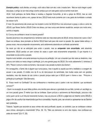 Exemplo prático: você ofendeu um amigo, você volta a falar com ele, e ele o recebe bem. Mas se você chegar e pedir
desculpas, o amigo vai ser mais amigo e tenho certeza que com este gesto você se sentirá muito bem.
VEJA: Você participou da Santa Missa e recebeu a Sagrada Comunhão, já tem a graça de DEUS, mas se você
reconhecer diante do padre o erro, apesar de leve, DEUS ficará muito contente com o seu gesto de humildade e vontade
de crescer na fé.
E mais: Os sacramentos são sinais que nos revelam o amor de DEUS-Pai e nos comunicam a graça, a vida e o amor de
JESUS, que Nosso Senhor JESUS Cristo nos deixou, por isso nunca será demais recebê-los, sempre com muito amor,
carinho e respeito.
8) E se eu me confessar e recair no mesmo pecado?
Quando pecamos e nos arrependemos e tentamos cada vez mais estar perto de DEUS, temos chance de ir para o Céu?
Quem se confessa, deve prometer ao Senhor DEUS fazer tudo para não recair no pecado. Se, apesar deste esforço, a
pessoa recair, mas se arrepender sinceramente, será validamente absolvida em confissão sacramental.
Se recair por não ter se esforçado para evitar o pecado, mas se arrepender com sinceridade, será absolvida
validamente. DEUS perdoa um sem número de vezes a quem está sinceramente arrependido. O que importa é a
sinceridade na luta contra o pecado.
Importa muito também urna santa teimosia na procura da perfeição. Um cair e levantar que não cede ao desânimo, mas
procura com todos os meios chegar à perfeição, já é uma grande graça de DEUS. Diz muito sabiamente S. Ambrósio (f
397): "Pecar é comum a todos os homens, mas acusar o seu pecado é próprio dos Santos".
Por conseguinte, o Santo não é alguém que nunca pecou, mas é aquele ou aquela que tem a lealdade e a coragem de
acusar o seu pecado. O cristão vive da fé ou do claro-escuro da caminhada, luta muitas vezes sem ver grandes
resultados, mas não desiste da luta contra o pecado porque sabe que é DEUS quem o chama a isso. "Procurar a
perfeição já é perfeição" (São Bernardo).
9) Posso mentir na Confissão? Se nos confessamos e mentimos para o padre e ele nos absolver, que acontecerá
conosco?"
- Quem na acusação de suas faltas profere uma mentira para atenuar a gravidade da sua falta, comete um sacrilégio ou
um novo pecado grave. É melhor que não se confesse. Quem procura o sacramento da Reconciliação, procura-o não
como quem vai ter a um tribunal meramente humano, mas vai procurar a DEUS e julgar-se a si mesmo como DEUS o

julga a fim de usufruir da misericórdia que lhe é concedida. Importa, pois, ser sincero e apresentar-se ao Senhor
sem pretextos.
Todavia, "aquele que esconde os seus crimes não será purificado; aquele, ao contrário, que se confessar e deixar
seus crimes, alcançará a misericórdia" (Prov. 38, 13). "Não vos demoreis no erro dos ímpios, mas confessai-vos
antes de morrer" (Ecl 17, 26).

227

 