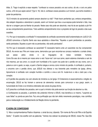 Aliás, S. Tiago é explícito a esse respeito: "confessai os vossos pecados uns aos outros, diz ele, e orai uns pelos
outros, a fim de que sejais salvos" (Tgo 5, 16). Isto é, confessai vossos pecados a um homem, que tenha recebido o
poder de perdoá-los.
10) O ministro do sacramento poderá sempre absolver ou não? Pode haver penitentes que, embora arrependidos,
não estejam dispostos a abandonar o pecado, assim um homem que traiu a sua esposa pode lamentar o fato, mas
não ter a coragem para se libertar do pecado. Neste caso não pode ser absolvido, mas há de ser ajudado a pôr fim
ao seu comportamento pecaminoso. Todo autêntico arrependimento inclui o propósito de fugir do pecado e das suas
ocasiões.
11) Por que é necessária a confissão? A necessidade da confissão sacramental está fundamentada em Jo20,21-23:
JESUS comunicou o Espírito Santo aos seus apóstolos e disse-lhes: "Àqueles a quem perdoardes os pecados,
serão perdoados. Àqueles a quem não os perdoardes, não serão perdoados".
12) Por que é necessário confessar ao sacerdote? É necessário fazê-lo ante um sacerdote nos faz compreender
DEUS. Ao enviar seu Filho em nossa carne, demonstra que quer encontrar-se conosco mediante o contato direto,
que

passa

pelos

sinais

e

as

linguagens

de

nossa

condição

humana.

Como Ele saiu de si mesmo por nosso amor e veio ―tocar-nos‖ com sua carne, assim estamos chamados a sair de
nós mesmos, por seu amor, e a acudir com humildade e fé a quem nos pode dar o perdão em seu nome, com a
palavra e com o gesto, ou seja, a quem o Senhor elegeu e enviou como ministro do perdão. A confissão é, portanto,
o encontro com o perdão divino, que JESUS nos oferece e nos transmite pelo ministério da Igreja, afirma.
Aproxima-te à confissão com coração humilde e contrito e vive-a com fé: mudar-te-á a vida e dará paz a teu
coração;
a) O perdão dos pecados nos vem através de ministros ou da Igreja. O Cristianismo é essencialmente a religião da
encarnação. DEUS se fez homem e serve-se de elementos visíveis para comunicar a sua graça; assim, a
humanidade de Cristo e os ministros ordenados são canais da graça divina.
b) É prescrita a confissão dos pecados, sem a qual o ministro não pode exercer sua função de absolver ou não.
c) Confessando os pecados, o penitente não pretende informar a DEUS, mas beneficia a si mesmo, "cuspindo as
suas faltas" ou pondo-as para fora. Faz uma purificação que não tem efeito meramente psicológico, mas contribui

para a restauração ou o fortalecimento da filiação divina no penitente.

É HORA DE CONFESSAR
1) Nós o cumprimentamos Padre e fazemos o sinal da cruz, dizendo: ―Em nome do Pai e do Filho e do Espírito
Santo.‖ O padre nos acolhe com as palavras; ―Vamos nos colocar na presença de DEUS, nosso Pai. Que Ele
228

 