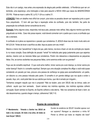 Esta não é um castigo, mas antes uma expressão de alegria pelo perdão celebrado. A Penitência quer ser um
lembrete, uma esperança, uma motivação a mais para assumir a NOVA VIDA que nasce da MISERICÓRIDA
DO PAI. Pode-se rezar o salmo 50, Lc15,11-24 ou o salmo 31.
ATENÇÃO: Falta um detalhe meio difícil de cumprir, pois todos os pecados devem ser reparados junto a quem
ficou prejudicado. É bom até que faça a reparação antes da confissão, pois isto também, faz parte da
preparação da confissão (tomar consciência do erro).
Exemplo: furtou alguma coisa, respondeu mal seus pais, pessoas mais velhas, falou alguma mentira que tenha
prejudicado ao irmão. Caso não possa reparar, você deverá comentar com o padre que o ouviu a confissão que
ele o orientará.
A confissão só é plena se repararmos o pecado que cometemos. E JESUS disse isso de modo muito sério em
Mt 5,23-24: "Antes de levar o sacrifício ao altar, faça as pazes com seu irmão".
Mesmo o menor dos "pecadinhos" é digno de que, pelo menos, nos leve a fazer um ato de contrição pra reparálo no nosso coração. Essa definição de pecado "venial" foi instituída pela igreja justamente para que sejamos
atentos, mesmo com as menores faltas que cometemos. Porém nós relaxamos e desprezamos as pequenas
faltas. Ora, se somos vacilantes nas pequenas faltas, como seremos então com as grandes?
Faça uso de conselho espiritual: O que você acha melhor, tomar vacina pra curar doença, ou tomar vacina pra
evitar doença? Assim é o conselho espiritual. Sempre que uma situação complexa lhe aflige e você está quase
cometendo um pecado por isso, procure uma pessoa de confiança na igreja para aconselhamento: um padre,
um diácono ou uma pessoa indicada pelo padre. O conselho é um grande diálogo que nos ajuda a evitar o
pecado. Aqui, sim, você pode falar da sua cabrita que morreu, que não é amado por ninguém...
Tenhamos coragem naquilo que nos é proposto! ―Não se iludam, pois com DEUS não se brinca; cada um
colherá aquilo que tiver semeado. Quem semeia nos instintos egoístas, dos instintos egoístas colherá
corrupção; Quem semeia no Espírito, do Espírito colherá a vida eterna. Não nos cansemos de fazer o bem; se
não desanimarmos, quando chegar o tempo, colheremos‖ Gl6,7-10.

Exame de consciência
Duvidei da existência de DEUS? Acreditei apenas num

1º Mandamento: “Amarás o Senhor teu DEUS de

ser supremo? Reneguei ou abandonei a minha fé?

todo o teu coração. De toda a tua alma, de todas as

Pensei ou afirmei que todas as religiões são boas?

tuas forças” (Dt6,5)
230

 