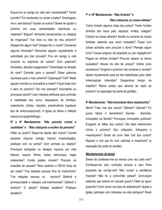 Expus-me ao perigo de vida sem necessidade? Tentei

7º e 10º Mandamento: “Não furtarás” e

suicídio? Fui imoderado no comer e beber? Embriaguei-

“Não cobiçarás as coisas alheias”

me e usei tóxicos? Injuriei os outros? Deixei de ajudar o
próximo

em

suas

necessidades

espirituais

Tenho furtado alguma coisa dos outros? Tenho furtado

ou

dinheiro dos meus pais, esposos, irmãos, colegas?

materiais? Briguei? Alimentei pensamentos ou desejos

Cobicei as coisas alheias? Aceitei ou comprei as coisas

de vinganças? Tive raiva ou ódio do meu próximo?

furtadas sabendo que eram roubadas? Fiquei com

Desejei-lhe algum mal? Desejei-lhe a morte? Conservei

coisas achadas sem procurar o dono? Planejei algum

alguma inimizade? Denunciei alguém injustamente à

furto? Causei prejuízo de propósito ou por negligência?

autoridade pra tirar proveito? Pus em perigo a vida

Paguei as minhas dívidas? Procurei reparar os danos

corporal ou espiritual de outros? Com palavras?

causados? Abusei da alta de preços? Cobrei juros

Omissões, atitudes exageradas? Temeridade na direção

excessivos? Enganei o próximo nas compras e vendas?

do caro? Convidei para o pecado? Disse palavras

Apelei injustamente para as leis trabalhistas para obter

injuriosas para o meu próximo? Espanquei? Feri? Matei

indenizações

alguém mandei ou aconselhei a matar? Fiquei triste com

indevidas?

Desperdicei

tempo

de

trabalho? Retive coisas que deveria ter dado ao

o bem do próximo? Dei mal exemplo? Aconselhei ou

próximo? (a reparação faz parte do perdão).

provoquei aborto? Usei métodos artificiais para controlar
a natalidade tais como: laqueadura de trombas,

8º Mandamento: “Não levantarás falso testemunho”

vasectomia, pílulas, injeções, preservativos (qualquer

Menti? Falei mal dos outros? Difamei? Caluniei? Fiz

tipo de anticoncepcional). A Igreja só tolera o método

juízos falsos e temerários? Semeei

natural (ovulação/billings).

discórdia,

inimizades na família? Provoquei inimizades políticas?

6º e 9º Mandamento: ―Não pecarás contra a

Exagerei as faltas dos outros? Dei falso testemunho

castidade” e “Não cobiçarás a mulher do próximo”

contra o próximo? Sou critiqueiro, fofoqueiro e

Faltei ao pudor? Despi-me diante dos outros? Cometi

mexeriqueiro? Gosto de ouvir falar mal dos outros?

pecados impuros comigo mesmo (masturbação),

Reparei o mal que fiz com calúnias e mexericos? (a

pratiquei com os outros? Com animais ou objetos?

reparação faz parte do perdão).

Provoquei tentações ou desejos impuros por más
leituras, toques, filmes, bailes silenciosos, trajes

Mandamentos da Igreja

indecentes? Contei piadas imorais? Procurei as

Deixei de confessar-me ao menos uma vez cada ano?

ocasiões de pecado? Rezo pedindo a DEUS força de

Confessei-me sem contrição sincera e sem firme

ser casto? Tive relações sexuais fora do matrimônio?

propósito de corrigir-me? Não cumpri a penitência

Tive relações sexuais no

namoro? Defendi a

imposta? Não fiz a comunhão pascal? Comunguei

promiscuidade e relações pré-matrimoniais? Defendi o

sabendo que estava em pecado grave? Faltei ao jejum

divórcio? O aborto? Desejei adultério? Pratiquei

prescrito? Comi carne nos dias de abstinência? Ajudei à

adultério?

Igreja, participei com interesse na vida paróquia? Rezei
232

 
