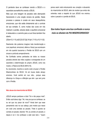 O penitente deve se confessar orando a DEUS e o

pensa assim está endurecendo seu coração e abusando

sacerdote aconselhá-lho orando a DEUS.

da misericórdia de DEUS, além de mostrar que ainda não

Mais que uma listagem de pecados este abençoado

entendeu nada a respeito do que JESUS nos ensinou

Sacramento é uma oração sincera de perdão. Neste

sobre o pecado e o perdão de DEUS.

processo a pessoa é curada em seus desequilíbrios
emocionais, que não estão diretamente sob o controle
de sua vontade. E, como muitas das curas em nós
implicam o perdão, através deste o equilíbrio emocional

Que todos façam uma boa confissão e nunca

é restaurado e o caminho para a cura física também fica

mais se afastem do PAI MISERICORDIOSO!

aberto.
(2Sam12,1-15;Jo20,22-23;Tg5,16:Ijo1,7-10:Lc15,11-32)
Realmente não podemos imaginar toda transformação e
cura (espiritual, emocional, afetiva e física) que acontecem
em nós quando buscamos o Perdão de DEUS com um
sincero e profundo arrependimento.
Na Confissão somos perdoados de todos os nossos
pecados através das mãos ungidas e consagradas de um
sacerdote a determinação do próprio JESUS, como nos
mostra a Palavra de DEUS (Mt16,19).
Eu recomendo, incentivo e exorto você a buscar o Perdão
Misericordioso de DEUS. Vá em busca deste abraço
amoroso. Você sentirá em sua vida... porque essa
diferença é a Graça e a Bênção que vêm que vem junto
com o Perdão.

Não abuse da misericórdia de DEUS:
JESUS sempre perdoava e dizia "Vá e não peque mais".
Então você talvez diga: "Ah, mas pra que se confessar, se
eu sei que vou pecar de novo?" Ainda bem que esse
pensamento veio na sua cabeça, pois mostra que nasce
em você uma aversão ao pecado. Triste é quando se
comete um pecado, dizendo: "Ah, eu cometo um pecado, e
depois é só ir me confessar e está tudo bem..." Quem
234

 
