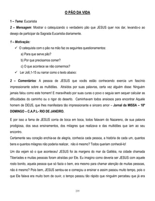 O PÃO DA VIDA
1 – Tema: Eucaristia
2 – Mensagem: Mostrar o catequizando o verdadeiro pão que JESUS quer nos dar, levando-o ao
desejo de participar da Sagrada Eucaristia diariamente.
1 – Motivação:
 O catequista com o pão na mão faz os seguintes questionamentos:
a) Para que serve pão?
b) Por que precisamos comer?
c) O que acontece se não comermos?
 Ler Jo6,1-15 ou narrar como o texto abaixo:
2 – Comentários: A pessoa de JESUS que vocês estão conhecendo exercia um fascínio
impressionante sobre as multidões. Atraídos por suas palavras, certa vez alguém disse: Ninguém
jamais falou como este homem! E maravilhado por suas curas o povo o seguia sem sequer calcular as
dificuldades do caminho ou o rigor do deserto. Caminhavam todos ansiosos para encontrar Aquele
homem de DEUS, que lhes manifestara tão impressionante e sincero amor – Jornal da MISSA – 18º
DOMINGO – C.A.P.L- RIO DE JANEIRO.
E por isso a fama de JESUS corria de boca em boca, todos falavam do Nazareno, de sua palavra
prodigiosa, dos seus ensinamentos, dos milagres que realizava e das multidões que iam ao seu
encontro.
Certamente seu coração enchia-se de alegria, conhecia cada pessoa, a história de cada um, quantos
bens e quantos milagres não poderia realizar, não é mesmo? Todos queriam conhecê-lo!
Um dia vejam só o que aconteceu! JESUS foi às margens do mar da Galiléia, na cidade chamada
Tiberíades e muitas pessoas foram atraídas por Ele. Eu imagino como deveria ser JESUS com aquele
rosto bonito, aquela pessoa que só fazia o bem, era mesmo para chamar atenção de muitas pessoas,
não é mesmo? Pois bem, JESUS sentou-se e começou a ensinar e assim passou muito tempo, pois o
que Ele falava era muito bom de ouvir, o tempo passou tão rápido que ninguém percebeu que já era

235

 