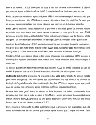 tarde e de repente... JESUS olhou para os lados e para trás viu uma multidão enorme. E JESUS
percebeu que aquela multidão tinha fome de DEUS, mas também fome de alimento para o corpo.
Então, os apóstolos percebendo a preocupação de JESUS, pensaram em despedir a multidão para que
fosse procurar alimento. Mas JESUS não aprovou a idéia deles e disse: Não, não! Pois Ele sabia que
as pessoas estavam cansadas e com fome e não dava para elas irem em de busca de alimentos.
Então, JESUS disse-lhes: Vocês precisam dar o que comer a toda essa gente! Os apóstolos ficaram
espantados com essa ordem, mas, assim mesmo, começaram a tomar providências. Mas JESUS
percebendo a demora disse ao apóstolo Felipe: Felipe, onde compraremos pães para dar de comer a toda
esta gente? Ele falou assim para experimentar a fé de Felipe! JESUS é poderoso e sabia o que iria fazer.
André um dos apóstolos disse: JESUS, aqui está uma criança com cinco pães de cevada e dois peixes,
mas o que é isso para matar a fome de tanta gente?! JESUS disse, fazei sentar todos. Naquele lugar havia
muita grama e lá todos se sentaram que eram 5.000 homens sem contar as mulheres e crianças.
Pois bem, JESUS pegou os cinco pães e os dois peixes, olhou para o céu, agradeceu a DEUS, abençoou e
mandou que os Apóstolos distribuíssem pão e peixe ao povo. Todos comeram e ainda sobrou muito pão e
muito peixe.
As pessoas que comeram ficaram tão admiradas que disseram: JESUS é o profeta verdadeiro que veio ao
mundo! E quiseram fazer de JESUS um rei. Ele sabendo disso retirou-se sozinho para o monte.
Partilhando: Esta história foi inspirada no evangelho de São João. Este evangelho foi também narrado
pelos outros evangelistas. São João retoma este acontecimento para nos introduzir no discurso da
Instituição da Sagrada Eucaristia. Com a multiplicação dos pães, JESUS quis preparar aquele povo que O
ouvia e a nós aqui hoje a entender o grande mistério de AMOR que estava para acontecer.
De onde vinha tanta gente? Como era véspera da festa da páscoa dos Judeus, possivelmente eram
peregrinos que foram para a festa, e é claro, o Bom Mestre, sempre aproveitava de oportunidade para
ensinar a Palavra de DEUS, aproveita e faz uma grande declaração: ―Quem vem a mim, não terá jamais
fome e o que crê em mim, não terá jamais sede‖ Jo6,35.
Com o milagre da multiplicação dos pães, JESUS provou que se preocupava com as pessoas e que está
atento às necessidades de cada um dos que formava aquela multidão que O seguia e O ouvia. Teve

236

 