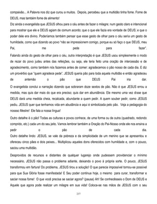 compaixão... A Palavra nos diz que curou a muitos. Depois, percebeu que a multidão tinha fome. Fome de
DEUS, mas também fome de alimento!
Diz ainda o evangelista que JESUS olhou para o céu antes de fazer o milagre; num gesto claro e intencional
para mostrar que ele e DEUS agiam de comum acordo; que o que ele fazia era vontade de DEUS; e que o
poder dele era divino. Poderíamos também pensar que esse gesto de olhar para o céu seria um gesto de
humildade, como que dizendo ao povo ―não se impressionem comigo, porque eu só faço o que DEUS, meu
Pai,

me

pede

para

fazer‖.

Falando ainda do gesto de olhar para o céu, outra interpretação é que JESUS usou simplesmente o modo
de rezar do povo judeu antes das refeições, ou seja, ele teria feito uma oração de intercessão e de
agradecimento, como também nós fazemos antes de comer: agradecemos o pão nosso de cada dia. E diz
um provérbio que ―quem agradece pede‖. JESUS queria pão para toda aquela multidão e então agradeceu
de

antemão

o

pão

que

DEUS

Pai

iria

dar.

O evangelista conclui a narração dizendo que sobraram doze sextos de pão. Não é que JESUS errou a
medida, mas quis dar mais do que era preciso; quis dar em abundância. Ele mesmo uma vez disse que
DEUS dará uma medida cheia, recalcada, abundante a quem pedir. A quem souber pedir, como JESUS
pediu. JESUS quer que tenhamos vida em abudância e aqui é simbolizada pelo pão. Veja a pedagogia do
nossso Mestre! Ele fala a nossa língua!
Outro detalhe é o pão! Todas as culturas e povos conhece, de uma forma ou de outra (quadrado, redondo
comprido, etc.) cada um do seu jeito. Vamos lembrar também a Oração do Pai-Nosso onde ele nos ensina a
pedir

o

pão

de

cada

dia.

Outro detalhe lindo: JESUS, se vale da pobreza e da simplicidade de um menino que se apresentou e
ofereceu cinco pães e dois peixes... Multiplicou aqueles dons oferecidos com humildade e, com o pouco,
saciou uma multidão.
Desprovidos de recursos e distantes de qualquer lugarejo onde pudessem providenciar o mínimo
necessário, JESUS não passa o problema adiante, deixando o povo à própria sorte. O pouco, JESUS
transformou em fartura! Do problema, JESUS tirou a solução! O que parecia impossível tornou-se possível
para que Sua Glória fosse manifestada! E Seu poder continua hoje, o mesmo para curar, transformar e
saciar nossa fome! O que você precisa se saciar agora? (pausa) Ah! Se conhecêsseis o Dom de DEUS e
Aquele que agora pode realizar um milagre em sua vida! Coloca-se nas mãos de JESUS com o seu
237

 