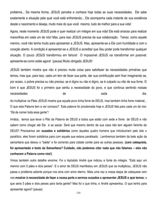 problema... Da mesma forma, JESUS percebe e conhece hoje todas as suas necessidades. Ele sabe
exatamente a situação pela qual você está enfrentando... Ele acompanha cada instante de sua existência
desde o nascimento e deseja, muito mais do que você mesmo, tudo de melhor para a sua vida!
Agora, neste momento JESUS pode e quer realizar um milagre em sua vida! Ele está ansioso para realizar
maravilhas em cada um de nós! Mas, para isso JESUS precisa da sua colaboração. Talvez, como aquele
menino, você não tenha muito para apresentar a JESUS. Mas, apresente-se a Ele com humildade e com o
coração aberto. A condição é apresentar-se a JESUS e acreditar que Seu poder pode transformar qualquer
situação. O pouco JESUS transformou em fartura! O impossível JESUS vai transformar em possível;
apresente-se como estás agora! (pausa) Muito obrigado JESUS!
JESUS também mostra que não é preciso muita coisa para satisfazer às necessidades primárias que
temos, mas que, para isso, cada um tem de fazer sua parte, dar sua contribuição sem ficar imaginando se,
por acaso, o pobre precisa ou não precisa, se é digno ou não é digno, se é culpado ou não de sua fome. O
bom é que JESUS foi o primeiro que sentiu a necessidade do povo, e que continua sentindo nossas
necessidades

de

cada

dia.

Ao multiplicar os Pães JESUS mostra que aquele povo tinha fome de DEUS, mas também tinha fome material...
O que esta Palavra tem a ver conosco? Esta palavra foi proclamada hoje e JESUS fala para cada um de nós:
―Dá de comer toda essa gente‖!
Irmãos, temos que levar o Pão da Palavra de DEUS a todos que estão com sede e fome de DEUS e não
sabem como chegar até Ele e se saciar. Será que mesmo dentro de sua casa não tem alguém faminto de
DEUS? Precisamos ser ousados e solidários como àqueles quatro homens que introduziram pelo teto o
paralítico, eles foram solidários para com aquele que estava paralisado. Lembremos também da bela ação da
samaritana que deixou o ―balde‖ e foi correndo para cidade contar para as outras pessoas. (caro catequista,
foi apresentado o texto da Samaritana? Cuidado, não podemos citar nada que não falamos – eles não
conhecem a Palavra como nós!)
Vimos também outro detalhe enorme: Foi o Apóstolo André que indicou a fonte do milagre. ―Está aqui um
menino com 5 pães e dois peixes‖. E o amor de DEUS manifestou em JESUS que os multiplicou, JESUS não
passa o problema adiante porque nos ama com amor eterno. Mais uma vez a nossa etapa de catequese vem
nos mostrar à necessidade de fazer a nossa parte e sermos ousados e apresentar JESUS o que temos; o
que seria 5 pães e dois peixes para tanta gente? Mas foi o que tinha, e André apresentou. O que tenho para
apresentar agora? (pausa)
238

 