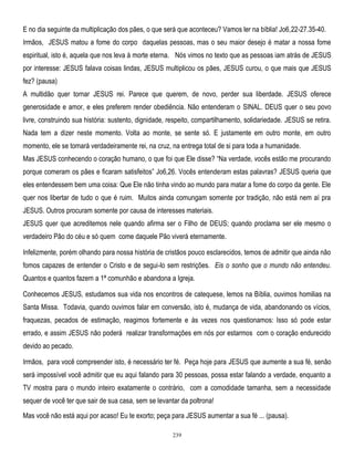 E no dia seguinte da multiplicação dos pães, o que será que aconteceu? Vamos ler na bíblia! Jo6,22-27.35-40.
Irmãos, JESUS matou a fome do corpo daquelas pessoas, mas o seu maior desejo é matar a nossa fome
espiritual, isto é, aquela que nos leva à morte eterna. Nós vimos no texto que as pessoas iam atrás de JESUS
por interesse: JESUS falava coisas lindas, JESUS multiplicou os pães, JESUS curou, o que mais que JESUS
fez? (pausa)
A multidão quer tornar JESUS rei. Parece que querem, de novo, perder sua liberdade. JESUS oferece
generosidade e amor, e eles preferem render obediência. Não entenderam o SINAL. DEUS quer o seu povo
livre, construindo sua história: sustento, dignidade, respeito, compartilhamento, solidariedade. JESUS se retira.
Nada tem a dizer neste momento. Volta ao monte, se sente só. E justamente em outro monte, em outro
momento, ele se tomará verdadeiramente rei, na cruz, na entrega total de si para toda a humanidade.
Mas JESUS conhecendo o coração humano, o que foi que Ele disse? ―Na verdade, vocês estão me procurando
porque comeram os pães e ficaram satisfeitos‖ Jo6,26. Vocês entenderam estas palavras? JESUS queria que
eles entendessem bem uma coisa: Que Ele não tinha vindo ao mundo para matar a fome do corpo da gente. Ele
quer nos libertar de tudo o que é ruim. Muitos ainda comungam somente por tradição, não está nem aí pra
JESUS. Outros procuram somente por causa de interesses materiais.
JESUS quer que acreditemos nele quando afirma ser o Filho de DEUS; quando proclama ser ele mesmo o
verdadeiro Pão do céu e só quem come daquele Pão viverá eternamente.
Infelizmente, porém olhando para nossa história de cristãos pouco esclarecidos, temos de admitir que ainda não
fomos capazes de entender o Cristo e de segui-lo sem restrições. Eis o sonho que o mundo não entendeu.
Quantos e quantos fazem a 1ª comunhão e abandona a Igreja.
Conhecemos JESUS, estudamos sua vida nos encontros de catequese, lemos na Bíblia, ouvimos homilias na
Santa Missa. Todavia, quando ouvimos falar em conversão, isto é, mudança de vida, abandonando os vícios,
fraquezas, pecados de estimação, reagimos fortemente e às vezes nos questionamos: Isso só pode estar
errado, e assim JESUS não poderá realizar transformações em nós por estarmos com o coração endurecido
devido ao pecado.
Irmãos, para você compreender isto, é necessário ter fé. Peça hoje para JESUS que aumente a sua fé, senão
será impossível você admitir que eu aqui falando para 30 pessoas, possa estar falando a verdade, enquanto a
TV mostra para o mundo inteiro exatamente o contrário, com a comodidade tamanha, sem a necessidade
sequer de você ter que sair de sua casa, sem se levantar da poltrona!
Mas você não está aqui por acaso! Eu te exorto; peça para JESUS aumentar a sua fé ... (pausa).
239

 