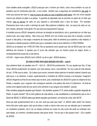 Outro detalhe deste evangelho: JESUS preocupa com o homem por inteiro, como vimos também na cura do
paralítico que foi introduzido pelo teto e nos mostra também que a segurança da subsistência não está no
muito que poucos tem para si, mas no pouco de cada um que é repartido entre todos, isto nós vimos naquele
menino que oferece os pães e os peixes. A garantia da dignidade não se encontra no poder de um líder que
manda, mas no serviço de cada um que organiza a comunidade para o bem de todos. Por exemplo:
Precisamos levar mais a sério o domingo do quilo. Não podemos multiplicar, mas um pouco de cada um vai,
com certeza, alimentar muita gente. Por que será que esquecemos? (pausa)
A multidão procura JESUS, desejando continuar na situação de abundância, isto é, governada por um líder que
resolve tudo, sem exigir esforço. Mas vimos que JESUS vem nos mostrar que essa não é solução; é preciso
buscar a vida plena, e isto exige o empenho de nossa parte. Além do alimento que sustenta a vida material, é
necessária a adesão pessoal a JESUS para que a verdadeira vida se torne definitiva: A VIDA ETERNA.
JESUS ao se declarar ser o PÃO DA VIDA, Ele se apresenta como aquele que veio de DEUS para dar a vida
definitiva aos homens. E aqueles que O ouvia não admitem que um homem possa ter origem divina, e
conseqüentemente possa dar a vida eterna.
Vv51-60 - Vejam como JESUS é bom! JESUS se dá no pão! JESUS declarou:

EU SOU O PÃO VIVO QUE DESCEU DO CÉU – Jo6,51.
Aqui podemos fazer um paralelo com AT – Ex3,14 – DEUS-Pai proclamando: ―Eu sou aquele que Sou. E hoje
vimos JESUS proclamando, de repente, com mais clareza, isto é, mais definido: ―Eu sou o pão da Vida descido
do céu‖. O Pão que eu darei... Os Judeus que ouviam, tomaram estas palavras no sentido material, dizendo que
está louco, e se retiraram, e assim, aparentemente o ministério de JESUS começa a se fracassar. Imaginam!
JESUS chegando ao final do seu tempo aqui na terra, pois a declaração de JESUS foi quase na véspera da Sua
Paixão, e aqueles que o seguiam não conseguem assimilar uma palavra tão dura e O abandona. Ao final de
contas como alguém pode dar sua carne como alimento e seu sangue como bebida? (pausa)

Pelo contrário pergunta aqueles que ficaram: Vós também quereis ir? E vimos então a grande resposta de
Pedro. A quem iremos? ―Só tu tens palavra de vida eterna; e nós acreditamos e conhecemos que tu és o
Santo de DEUS. E JESUS sabia que dentre aqueles que ficaram, um havia de o trair Jo6, 69-70‖.
Será que este questionamento tem a ver com você que esta aqui hoje? E JESUS voltou atrás? Da mesma
forma falo para vocês agora, tudo que já disse a vocês e chamo mais uma vez sua atenção que é necessário
um verdadeiro propósito, isto é, ter um desejo profundo de mudar de vida (você não pode se confessar sem
este desejo, ao contrário, cometerá pecado mais grave ainda. ―Vai em paz e não peques mais‖ – Eis o pedido
de JESUS.
240

 