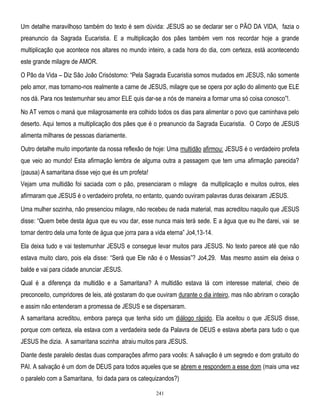 Um detalhe maravilhoso também do texto é sem dúvida: JESUS ao se declarar ser o PÃO DA VIDA, fazia o
preanuncio da Sagrada Eucaristia. E a multiplicação dos pães também vem nos recordar hoje a grande
multiplicação que acontece nos altares no mundo inteiro, a cada hora do dia, com certeza, está acontecendo
este grande milagre de AMOR.
O Pão da Vida – Diz São João Crisóstomo: ―Pela Sagrada Eucaristia somos mudados em JESUS, não somente
pelo amor, mas tornamo-nos realmente a carne de JESUS, milagre que se opera por ação do alimento que ELE
nos dá. Para nos testemunhar seu amor ELE quis dar-se a nós de maneira a formar uma só coisa conosco‖!.
No AT vemos o maná que milagrosamente era colhido todos os dias para alimentar o povo que caminhava pelo
deserto. Aqui temos a multiplicação dos pães que é o preanuncio da Sagrada Eucaristia. O Corpo de JESUS
alimenta milhares de pessoas diariamente.
Outro detalhe muito importante da nossa reflexão de hoje: Uma multidão afirmou: JESUS é o verdadeiro profeta
que veio ao mundo! Esta afirmação lembra de alguma outra a passagem que tem uma afirmação parecida?
(pausa) A samaritana disse vejo que és um profeta!
Vejam uma multidão foi saciada com o pão, presenciaram o milagre da multiplicação e muitos outros, eles
afirmaram que JESUS é o verdadeiro profeta, no entanto, quando ouviram palavras duras deixaram JESUS.
Uma mulher sozinha, não presenciou milagre, não recebeu de nada material, mas acreditou naquilo que JESUS
disse: ―Quem bebe desta água que eu vou dar, esse nunca mais terá sede. E a água que eu lhe darei, vai se
tornar dentro dela uma fonte de água que jorra para a vida eterna‖ Jo4,13-14.
Ela deixa tudo e vai testemunhar JESUS e consegue levar muitos para JESUS. No texto parece até que não
estava muito claro, pois ela disse: ―Será que Ele não é o Messias‖? Jo4,29. Mas mesmo assim ela deixa o
balde e vai para cidade anunciar JESUS.
Qual é a diferença da multidão e a Samaritana? A multidão estava lá com interesse material, cheio de
preconceito, cumpridores de leis, até gostaram do que ouviram durante o dia inteiro, mas não abriram o coração
e assim não entenderam a promessa de JESUS e se dispersaram.
A samaritana acreditou, embora pareça que tenha sido um diálogo rápido. Ela aceitou o que JESUS disse,
porque com certeza, ela estava com a verdadeira sede da Palavra de DEUS e estava aberta para tudo o que
JESUS lhe dizia. A samaritana sozinha atraiu muitos para JESUS.
Diante deste paralelo destas duas comparações afirmo para vocês: A salvação é um segredo e dom gratuito do
PAI. A salvação é um dom de DEUS para todos aqueles que se abrem e respondem a esse dom (mais uma vez
o paralelo com a Samaritana, foi dada para os catequizandos?)
241

 