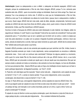 Interiorização: (Levar os catequizandos a orar e refletir: o catequista vai dizendo espaçado: JESUS muito
obrigado, porque és verdadeiramente o Pão da vida. Muito obrigado JESUS, porque Tu és o alimento para
sustentar esta vida. JESUS, quero me encontrar contigo na intimidade. Quero ser íntimo amigo Teu. Quero ser
presença Tua e tua presença em minha vida. Ó JESUS eu creio que és Verdadeiramente o Pão da Vida.
JESUS eu creio que Tu és multiplicado nos altares do mundo inteiro. (pausa, levar o catequizando a meditar o
que ouviu). Quem segue JESUS não tem mais sede, sede de afeto, atenção, compreensão, harmonia) quem
acredita em JESUS não terá mais fome (fome de DEUS, justiça, amor), quem comer o Corpo de JESUS viverá
eternamente. Irmãos, que Pão maravilhoso é JESUS! (pausa).
Ouvimos no texto a franqueza de JESUS; este povo está interessado no pão material, nos milagres, estão me
seguindo por interesse. E você? Qual é a sua intenção? Você já fez seu exame de consciência? Você que está
preparando para a 1ª comunhão é que vai ser o apóstolo que irá dividir com os outros, o cesto é a Igreja que
você não pode abandonar e os pães com os peixes é Sagrada Eucaristia (participação, vivência e levar aos
outros, através do testemunho e convite. Será que neste momento eu quero pedir: JESUS dá-me sempre deste
Pão? JESUS está pronto para saciar a sua fome).
Cuidado! JESUS prometeu o pão do céu somente para aqueles que quer caminhar com Ele. Irmãos, buscar a
Sagrada Eucaristia somente por moda é muito deprimente, vamos acompanhando os encontros e refletindo
seriamente nisso. Como você vai continuar esta caminhada? Participar de alguma pastoral ou movimento,
enfim quem for comer deste Pão do Céu deverá continuar até o dia que JESUS chamar, isto é, a sua morte
física. JESUS quer ser procurado e amado por aquilo que é, não por aquilo que nos proporciona. Ele quer ser
sempre amado e adorado em todos os momentos e não somente na hora dos milagres, na hora da dificuldade,
na hora que precisamos Dele. (Queira DEUS que cada um faça uma meditação sincera naquilo que vai fazer e
assim participar dignamente da Sagrada Eucaristia). Ler 1Cor11, 23-29
S. Paulo diz, com esta lógica que lhe é peculiar: "Quem comer este pão ... indignamente, será culpado do corpo
do Senhor" (1 Cor 11, 27) - e ainda no mesmo sentido: "O que come indignamente, come a sua própria
condenação, não discernindo o corpo do Senhor" (1 Cor 11, 29).
Ou seja, S. Paulo afirma que, comungando indignamente, somos culpados do corpo de JESUS Cristo. Ora,
como é que alguém pode ser culpado do corpo de Cristo se este corpo não estiver no pão que come? Comer
um pedaço de trigo, sem devoção e com a alma manchada, pode ser um crime, o qual a vítima "come sua
própria condenação"? É ridículo!
É culpado do corpo do Senhor e come sua própria condenação, quem não discerne o corpo de Cristo de um
vulgar pedaço de pão, e come este pão indignamente.

Eis a verdade irrefutável da Eucaristia.
242

 