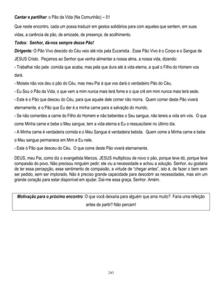 Cantar e partilhar: o Pão da Vida (Na Comunhão) – 51
Que neste encontro, cada um possa traduzir em gestos solidários para com aqueles que sentem, em suas
vidas, a carência de pão, de amizade, de presença, de acolhimento.
Todos: Senhor, dá-nos sempre desse Pão!
Dirigente: O Pão Vivo descido do Céu veio até nós pela Eucaristia . Esse Pão Vivo é o Corpo e o Sangue de
JESUS Cristo. Peçamos ao Senhor que venha alimentar a nossa alma, a nossa vida, dizendo:
- Trabalhai não pela comida que acaba, mas pela que dura até à vida eterna, a qual o Filho do Homem vos
dará.
- Moisés não vos deu o pão do Céu, mas meu Pai é que vos dará o verdadeiro Pão do Céu.
- Eu Sou o Pão da Vida, o que vem a mim nunca mais terá fome e o que crê em mim nunca mais terá sede.
- Este é o Pão que desceu do Céu, para que aquele dele comer não morra. Quem comer deste Pão viverá
eternamente, e o Pão que Eu der é a minha carne para a salvação do mundo.
- Se não comerdes a carne do Filho do Homem e não beberdes o Seu sangue, não tereis a vida em vós. O que
come Minha carne e bebe o Meu sangue, tem a vida eterna e Eu o ressuscitarei no último dia.
- A Minha carne é verdadeira comida e o Meu Sangue é verdadeira bebida. Quem come a Minha carne e bebe
o Meu sangue permanece em Mim e Eu nele.
- Este ó Pão que desceu do Céu. O que come deste Pão viverá eternamente.
DEUS, meu Pai, como diz o evangelista Marcos, JESUS multiplicou de novo o pão, porque teve dó, porque teve
compaixão do povo. Não precisou ninguém pedir; ele viu a necessidade e achou a solução. Senhor, eu gostaria
de ter essa percepção, esse sentimento de compaixão, a virtude de ―chegar antes‖, isto é, de fazer o bem sem
ser pedido, sem ser implorado. Não é preciso grande capacidade para descobrir as necessidades, mas sim um
grande coração para estar disponível em ajudar. Dai-me essa graça, Senhor. Amém.
Motivação para o próximo encontro: O que você deixaria para alguém que ama muito? Faria uma refeição
antes de partir? Não percam!

243

 