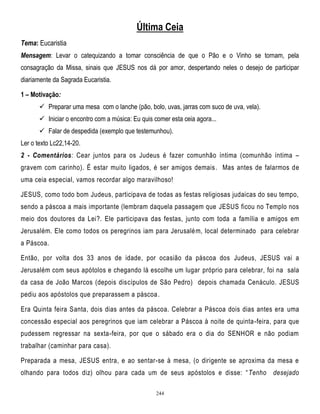 Última Ceia
Tema: Eucaristia
Mensagem: Levar o catequizando a tomar consciência de que o Pão e o Vinho se tornam, pela
consagração da Missa, sinais que JESUS nos dá por amor, despertando neles o desejo de participar
diariamente da Sagrada Eucaristia.
1 – Motivação:
 Preparar uma mesa com o lanche (pão, bolo, uvas, jarras com suco de uva, vela).
 Iniciar o encontro com a música: Eu quis comer esta ceia agora...
 Falar de despedida (exemplo que testemunhou).
Ler o texto Lc22,14-20.
2 - Comentários: Cear juntos para os Judeus é fazer comunhão íntima (comunhão íntima –
gravem com carinho). É estar muito ligados, é ser amigos demais. Mas antes de falarmos de
uma ceia especial, vamos recordar algo maravilhoso!
JESUS, como todo bom Judeus, participava de todas as festas religiosas judaicas do seu tempo,
sendo a páscoa a mais importante (lembram daquela passagem que JESUS ficou no Templo nos
meio dos doutores da Lei?. Ele participava das festas, junto com toda a família e amigos em
Jerusalém. Ele como todos os peregrinos iam para Jerusalém, local determinado para celebrar
a Páscoa.
Então, por volta dos 33 anos de idade, por ocasião da páscoa dos Judeus, JESUS vai a
Jerusalém com seus apótolos e chegando lá escolhe um lugar próprio para celebrar, foi na sala
da casa de João Marcos (depois discípulos de São Pedro) depois chamada Cenáculo. JESUS
pediu aos apóstolos que preparassem a páscoa.
Era Quinta feira Santa, dois dias antes da páscoa. Celebrar a Páscoa dois dias antes era uma
concessão especial aos peregrinos que iam celebrar a Páscoa à noite de quinta -feira, para que
pudessem regressar na sexta-feira, por que o sábado era o dia do SENHOR e não podiam
trabalhar (caminhar para casa).
Preparada a mesa, JESUS entra, e ao sentar-se à mesa, (o dirigente se aproxima da mesa e
olhando para todos diz) olhou para cada um de seus apóstolos e disse: ― Tenho desejado
244

 
