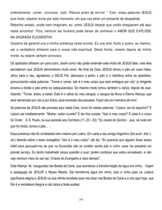 ardentemente comer convosco esta Páscoa antes de mo rrer.‖ Com estas palavras JESUS
quis dizer: esperei muito por este momento, em que vos darei um presente de despedida.
Rebanho amado, vocês nem imaginam, eu como JESUS desejei que vocês chegassem até aqui
neste encontro! Pois, nenhum ser humano pode deixar de conhecer o AMOR QUE EXPLODE
NA SAGRADA EUCARISTIA!
Gostaria de garantir-vos a minha presença neste mundo. Eu vos amo muito e quero, eu mesmo,
ser o verdadeiro alimento para a vossa vida espiritual. Desta forma, mesmo depois de minha
morte, eu estarei sempre convosco.
Os apóstolos olharam um para outro, assim como não podia entender este modo de JESUS falar, mas eles
perceberam que JESUS demonstrara muito amor. No final da Ceia, JESUS tomou o pão em suas mãos,
olhou para o céu, agradeceu a DEUS Pai, abençoou e partiu o pão e o distribuiu entre os apóstolos,
pronunciando estas palavras: ―Tomai e comei, isto é o meu corpo que será entregue por vós‖ (o dirigente
encena e divide o pão entre os catequizandos). Do mesmo modo tomou também o cálice, depois de cear,
dizendo: ―Tomai, todos, e bebei: Este é o cálice do meu sangue, o sangue da Nova e Eterna Aliança, que
será derramado por vós e por todos, para remissão dos pecados. Fazei isto em memória de mim‖.
As palavras de JESUS são precisas aqui nesta Ceia, como foi nestas palavras: "Lázaro, sai do sepulcro!" E
Lázaro sai imediatamente. "Mulher, estás curada!" E ela fica curada. "Isso é meu corpo!" E esse é o corpo
do Cristo. E S. Paulo, na sua epístola aos Coríntios (11, 23 - 30): "Eu recebi do Senhor... que, na noite em
que foi traído, tomou o pão... .
Essa presença não foi contestada nem mesmo por Lutero. Em carta a seu amigo Argentino (De euch. dist. I,
art.) falando sobre o texto evangélico "Isto é o meu corpo", ele diz: "Eu quereria que alguém fosse assaz
hábil para persuadir-me de que na Eucaristia não se contém senão pão e vinho: esse me prestaria um
grande serviço. Eu tenho trabalhado nessa questão a suar; porém confesso que estou encadeado, e não
vejo nenhum meio de sair daí. O texto do Evangelho é claro demais".
Esta Aliança foi inaugurada nas Bodas de Caná, que aconteceu a transformação da água em vinho. Vejam
a pedagogia de JESUS! o Nosso Mestre, Ele transforma água em vinho, pois o vinho para os Judeus
significava alegria e JESUS na sua infinita bondade quer nos dizer nas Bodas de Caná e a nós aqui hoje, que
Ele é a verdadeira Alegria e não deixa a festa acabar.

245

 