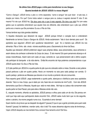 Na última Ceia JESUS pega o vinho para transformar no seu Sangue.
Quanta bondade de JESUS! JESUS é a nossa Alegria!
―Carne e Sangue‖; JESUS tomou o pão e o vinho separados, ―carne e sangue‖ isto quer dizer: é tudo isso, é
doação por inteiro. Por que? Como todos sabem o sangue para os Judeus é sagrado demais! É vida. É isto
mesmo! Foi isto que JESUS fez, Ele doou para nós o que é mais sagrado, Ele doou sua vida! Foi com estes
gestos que os apóstolos entenderam que aquela Ceia era diferente, eles entenderam que o pão que JESUS
partira era o mesmo que Ele prometera: Eu sou o Pão da Vida.

Vamos lembrar aqui dois grandes detalhes:
1) Aqueles discípulos que deixaram de seguir

JESUS porque tinham o coração duro e entenderam

literalmente os termos Corpo e Sangue de JESUS. Ainda exclamaram: ―Isto é duro demais para ouvir! Os
apóstolos que seguiram JESUS sem questionar descobriram qual foi a maneira que JESUS iria nos
alimentar. Pão e Vinho são sinais visíveis escolhidos para o Sacramento do Amor de Deus.
Aqueles que deixaram JESUS preferiram seguir suas próprias idéias, seus preconceitos, seus achismos e
assim deixou de conhecer e alimentar do Corpo de Jesus. É isto mesmo! Só quem perservera alcança e vê
coisas maravilhosas. Assim será com cada um aqui, somente os que perserverarem até o último suspiro
vão participar do banquete e da vida eterna. Então:No encontro de hoje podemos compreendemos o que
JESUS queria dizer: Eu Sou o Pão da Vida.
2) O pão partido por JESUS é a quarta parte do pão que era colocado sobre a mesa. Durante a ceia judaica
pascal partia-se o pão em quatro partes. Havia um momento na ceia para cada pedaço ser comido. O
quarto pedaço pertencia ao Messias que deveria vir ao mundo e portanto não era consumido.
Para espanto geral JESUS pega exatamente a quarta parte, abençoa-a e distribui-a para seus apóstolos
dizendo: ―Isto é o meu Corpo, que é dado por vós; fazei isto em memória de mim!‖Lc22,. Com isto JESUS
demonstrou que Ele é o Messias, Aquele que está no meio deles. Até hoje os Judeus não consomem esta
quarta parte na Ceia Pascal, pois para eles o Messias ainda não veio.
E...naquele momento, olhando os apóstolos, JESUS pensou e olhou para cada um de nós. Ele pensou em
você que hoje está aqui participando deste encontro! Sim, JESUS sabia muito bem que no dia seguinte,
sobre o calvário, iria morrer pregado numa cruz. Eucaristia é amor demais!
Quem dentre vós já teve que se despedir de alguém? (pausa) O que é que a gente promete para quem está
ficando? (pausa) Vai telefonar, mandar carta, não é isto? Às vezes deixamos alguma coisa de lembrança...
Vejam JESUS despediu-se mas também ficou conosco! Que tamanho amor! Ele ficou.
246

 